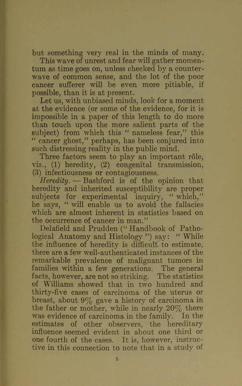 This wave of unrest and fear will gather momen- tum as time goes on, unless checked by a counter- wave of common sense, and the lot of the poor cancer sufferer will be even more pitiable, if possible, than it is at present. Let us, with unbiased minds, look for a moment at the evidence (or some of the evidence, for it is impossible in a paper of this length to do more than touch upon the more salient parts of the subject) from which this “ nameless fear,” this “ cancer ghost,” perhaps, has been conjured into such distressing reality in the public mind. Three factors seem to play an important role, viz., (1) heredity, (2) congenital transmission, (3) infectiousness or contagiousness. Heredity. — Bashford is of the opinion that heredity and inherited susceptibility are proper subjects for experimental inquiry, “ which,” he says, “ will enable us to avoid the fallacies which are almost inherent in statistics based on the occurrence of cancer in man.” Delafield and Prudden (“ Handbook of Patho- logical Anatomy and Histology ”) say: “ While the influence of heredity is difficult to estimate, there are a few well-authenticated instances of the remarkable prevalence of malignant tumors in families within a few generations. The general facts, however, are not so striking. The statistics of Williams showed that in two hundred and thirty-five cases of carcinoma of the uterus or breast, about 9% gave a history of carcinoma in the father or mother, while in nearly 20% there was evidence of carcinoma in the family. In the estimates of other observers, the hereditary influence seemed evident in about one third or one fourth of the cases. It is, however, instruc- tive in this connection to note that in a study of