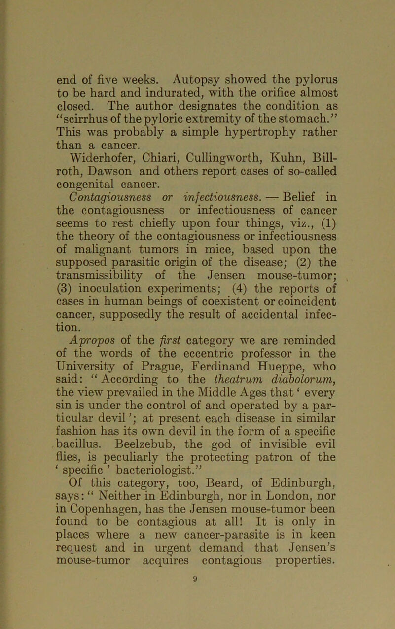 end of five weeks. Autopsy showed the pylorus to be hard and indurated, with the orifice almost closed. The author designates the condition as “scirrhus of the pyloric extremity of the stomach.” This was probably a simple hypertrophy rather than a cancer. Widerhofer, Chiari, Cullingworth, Kuhn, Bill- roth, Dawson and others report cases of so-called congenital cancer. Contagiousness or infectiousness. — Belief in the contagiousness or infectiousness of cancer seems to rest chiefly upon four things, viz., (1) the theory of the contagiousness or infectiousness of malignant tumors in mice, based upon the supposed parasitic origin of the disease; (2) the transmissibility of the Jensen mouse-tumor; , (3) inoculation experiments; (4) the reports of cases in human beings of coexistent or coincident cancer, supposedly the result of accidental infec- tion. Apropos of the first category we are reminded of the words of the eccentric professor in the University of Prague, Ferdinand Hueppe, who said: “ According to the theatrum diabolorum, the view prevailed in the Middle Ages that ‘ every sin is under the control of and operated by a par- ticular devil ’; at present each disease in similar fashion has its own devil in the form of a specific bacillus. Beelzebub, the god of invisible evil flies, is peculiarly the protecting patron of the ‘ specific ' bacteriologist.” Of this category, too. Beard, of Edinburgh, says: “ Neither in Edinburgh, nor in London, nor in Copenhagen, has the Jensen mouse-tumor been found to be contagious at all! It is only in places where a new cancer-parasite is in keen request and in urgent demand that Jensen’s mouse-tumor acquires contagious properties.
