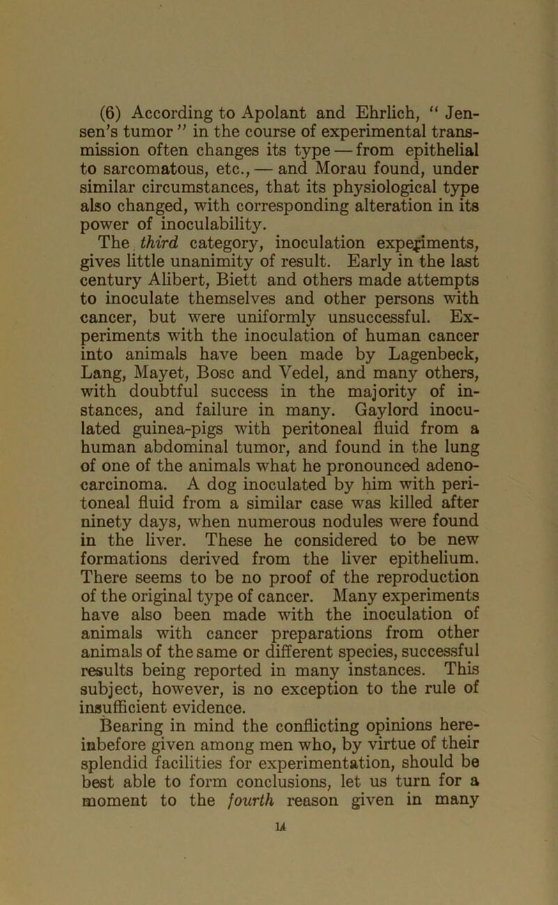 (6) According to Apolant and Ehrlich, “ Jen- sen’s tumor ” in the course of experimental trans- mission often changes its type — from epithelial to sarcomatous, etc., — and Morau found, under similar circumstances, that its physiological type also changed, with corresponding alteration in its power of inoculability. The third category, inoculation expepments, gives little unanimity of result. Early in the last century Alibert, Biett and others made attempts to inoculate themselves and other persons with cancer, but were uniformly unsuccessful. Ex- periments with the inoculation of human cancer into animals have been made by Lagenbeck, Lang, Mayet, Bose and Vedel, and many others, with doubtful success in the majority of in- stances, and failure in many. Gaylord inocu- lated guinea-pigs with peritoneal fluid from a human abdominal tumor, and found in the lung of one of the animals what he pronounced adeno- carcinoma. A dog inoculated by him with peri- toneal fluid from a similar case was killed after ninety days, when numerous nodules were found in the liver. These he considered to be new formations derived from the liver epithelium. There seems to be no proof of the reproduction of the original type of cancer. Many experiments have also been made with the inoculation of animals with cancer preparations from other animals of the same or different species, successful results being reported in many instances. This subject, however, is no exception to the rule of insufficient evidence. Bearing in mind the conflicting opinions here- inbefore given among men who, by virtue of their splendid facilities for experimentation, should be best able to form conclusions, let us turn for a moment to the fourth reason given in many li