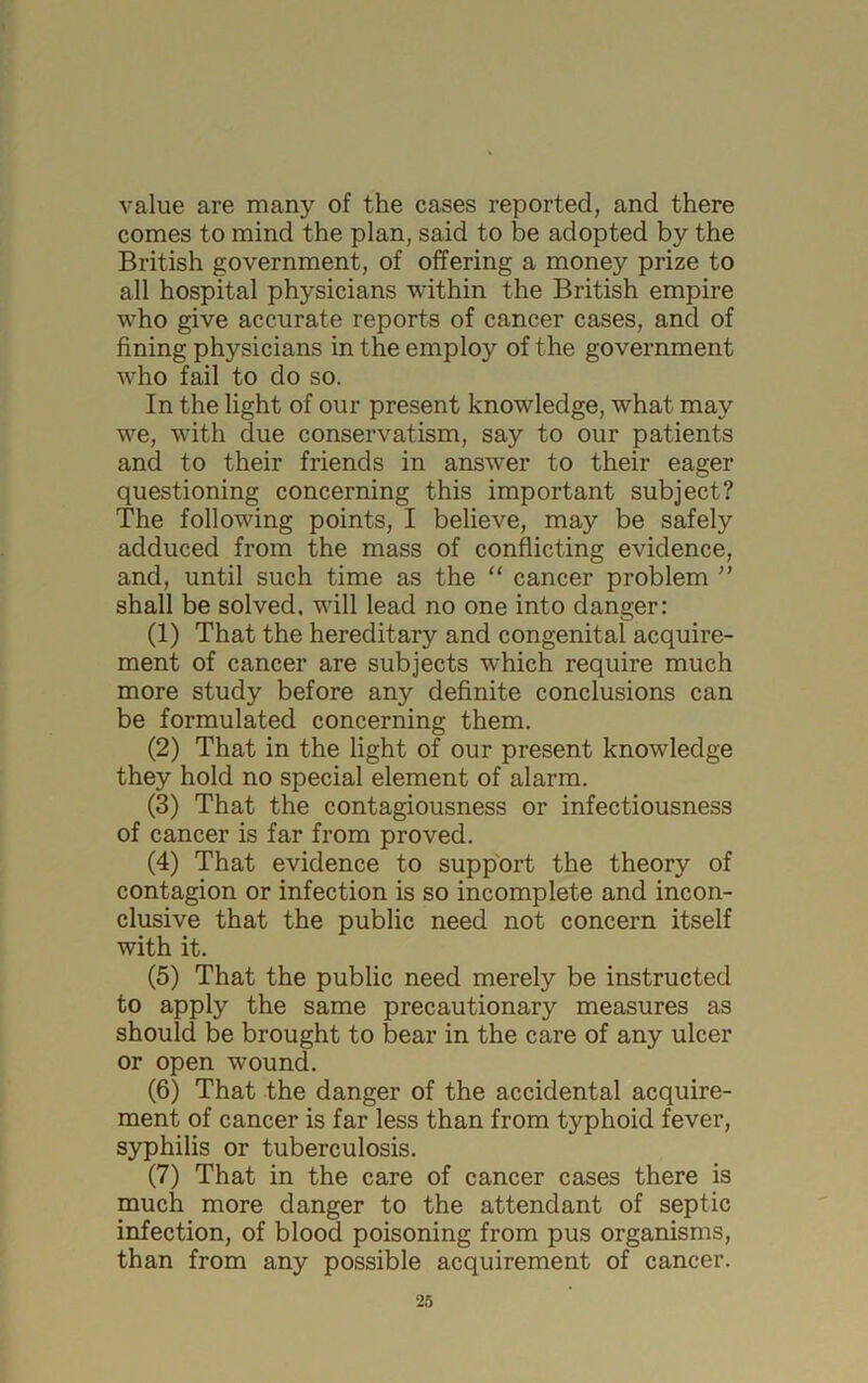 value are many of the cases reported, and there comes to mind the plan, said to be adopted by the British government, of offering a money prize to all hospital physicians within the British empire who give accurate reports of cancer cases, and of fining physicians in the employ of the government who fail to do so. In the light of our present knowledge, what may we, with due conservatism, say to our patients and to their friends in answer to their eager questioning concerning this important subject? The following points, I believe, may be safely adduced from the mass of conflicting evidence, and, until such time as the “ cancer problem ” shall be solved, will lead no one into danger: (1) That the hereditary and congenital acquire- ment of cancer are subjects which require much more study before any definite conclusions can be formulated concerning them. (2) That in the light of our present knowledge they hold no special element of alarm. (3) That the contagiousness or infectiousness of cancer is far from proved. (4) That evidence to support the theory of contagion or infection is so incomplete and incon- clusive that the public need not concern itself with it. (5) That the public need merely be instructed to apply the same precautionary measures as should be brought to bear in the care of any ulcer or open wound. (6) That the danger of the accidental acquire- ment of cancer is far less than from typhoid fever, syphilis or tuberculosis. (7) That in the care of cancer cases there is much more danger to the attendant of septic infection, of blood poisoning from pus organisms, than from any possible acquirement of cancer.