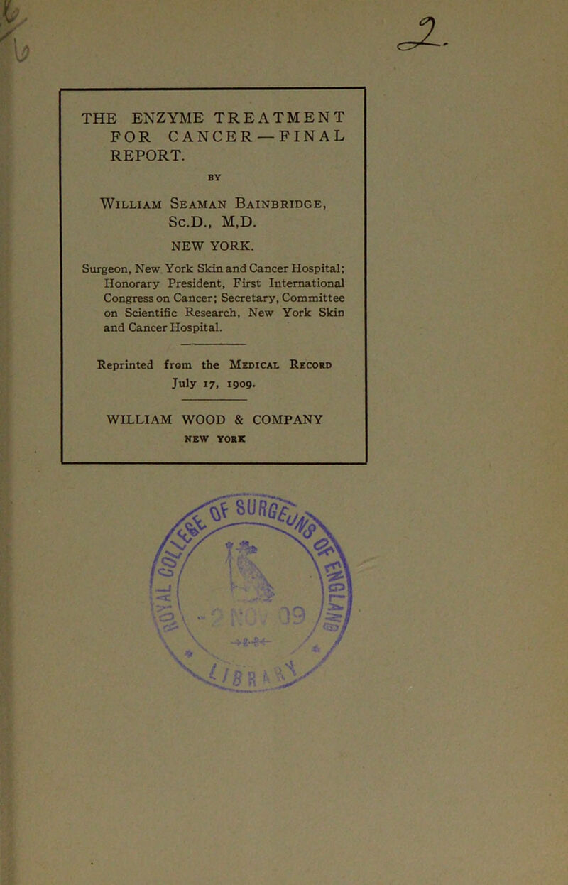 THE ENZYME TREATMENT FOR CANCER —FINAL REPORT. William Seaman Bainbridge, Sc.D., M,D. NEW YORK. Surgeon, New York Skin and Cancer Hospital; Honorary President, First International Congress on Cancer; Secretary, Committee on Scientific Research, New York Skin and Cancer Hospital. Reprinted from the Medical Record July 17, 1909- WILLIAM WOOD & COMPANY NEW YORK a- BY