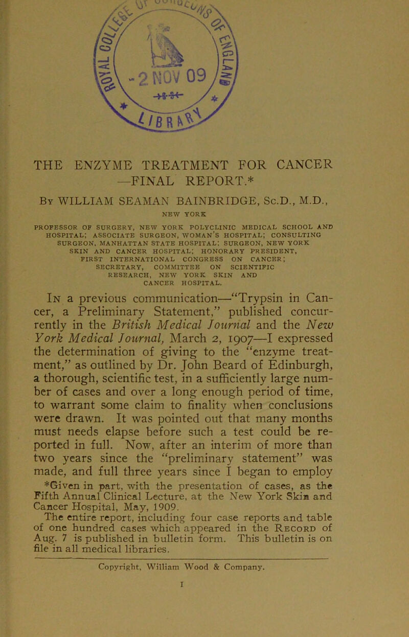 THE ENZYME TREATMENT FOR CANCER —FINAL REPORT.* By WILLIAM SEAMAN BAINBRIDGE, Sc.D., M.D., NEW YORK PROFESSOR OF SURGERY, NEW YORK POLYCLINIC MEDICAL SCHOOL AND HOSPITAL; ASSOCIATE SURGEON, WOMAN’S HOSPITAL; CONSULTING SURGEON. MANHATTAN STATE HOSPITAL: SURGEON, NEW YORK SKIN AND CANCER HOSPITAL; HONORARY PRESIDENT, FIRST INTERNATIONAL CONGRESS ON CANCER; SECRETARY, COMMITTEE ON SCIENTIFIC RESEARCH, NEW YORK SKIN AND CANCER HOSPITAL. In a previous communication—“Trypsin in Can- cer, a Preliminary Statement,” published concur- rently in the British Medical Journal and the New York Medical Journal, March 2, 1907—I expressed the determination of giving to the “enzyme treat- ment,” as outlined by Dr. John Beard of Edinburgh, a thorough, scientific test, in a sufficiently large num- ber of cases and over a long enough period of time, to warrant some claim to finality when conclusions were drawn. It was pointed out that many months must needs elapse before such a test could be re- ported in full. Now, after an interim of more than two years since the “preliminary statement” was made, and full three years since I began to employ *Given in part, with the presentation of cases, as the Fifth Annual Clinical Lecture, at the New York Skin and Cancer Hospital, May, 1909. The entire report, including four case reports and table of one hundred cases which appeared in the Record of Aug. 7 is published in bulletin form. This bulletin is on file in all medical libraries. Copyright, William Wood & Company.