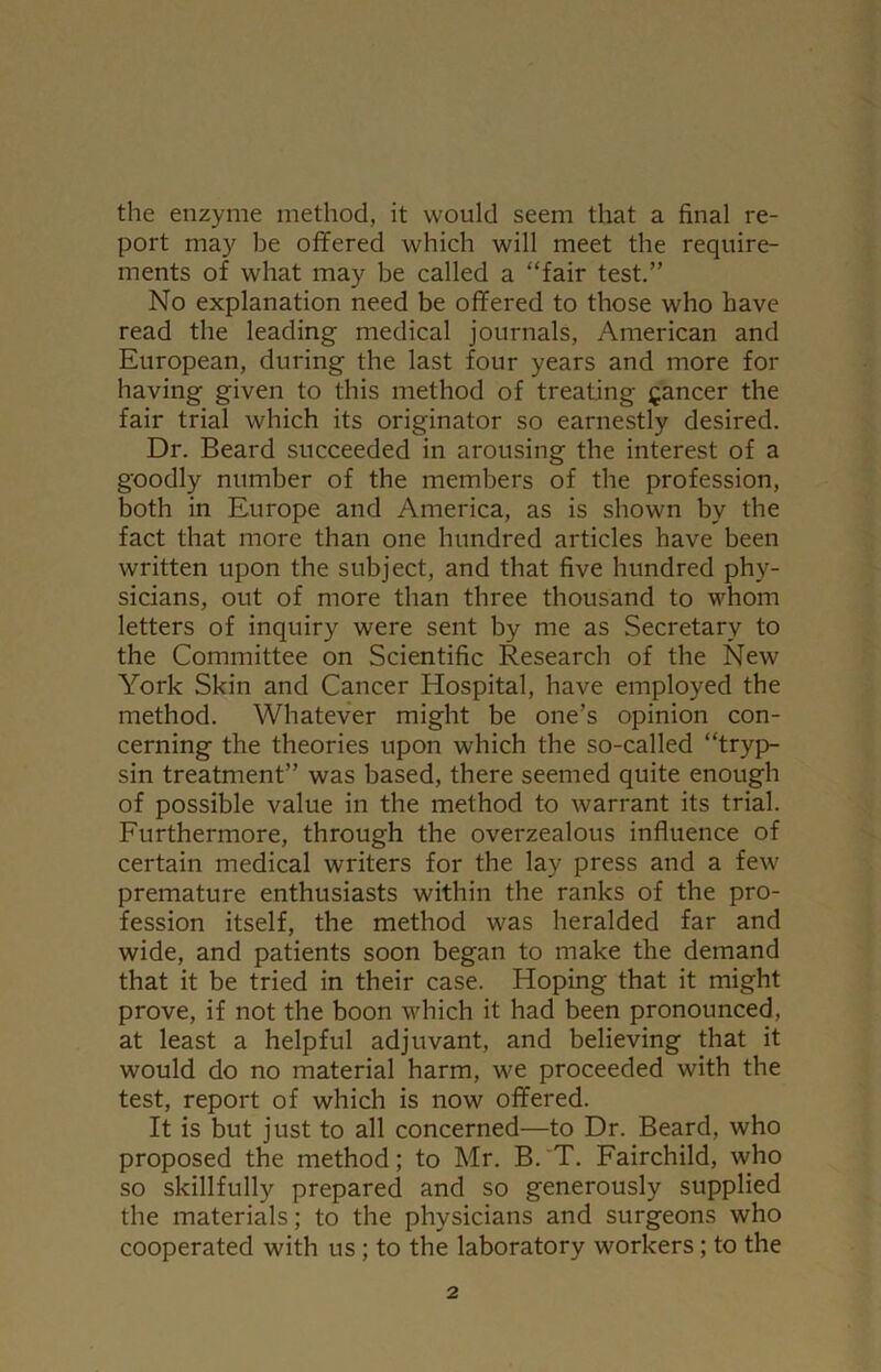 the enzyme method, it would seem that a final re- port may be offered which will meet the require- ments of what may be called a “fair test.” No explanation need be offered to those who have read the leading- medical journals, American and European, during the last four years and more for having given to this method of treating fancer the fair trial which its originator so earnestly desired. Dr. Beard succeeded in arousing the interest of a goodly number of the members of the profession, both in Europe and America, as is shown by the fact that more than one hundred articles have been written upon the subject, and that five hundred phy- sicians, out of more than three thousand to whom letters of inquiry were sent by me as Secretary to the Committee on Scientific Research of the New York Skin and Cancer Hospital, have employed the method. Whatever might be one’s opinion con- cerning the theories upon which the so-called “tryp- sin treatment” was based, there seemed quite enough of possible value in the method to warrant its trial. Furthermore, through the overzealous influence of certain medical writers for the lay press and a few premature enthusiasts within the ranks of the pro- fession itself, the method was heralded far and wide, and patients soon began to make the demand that it be tried in their case. Hoping that it might prove, if not the boon which it had been pronounced, at least a helpful adjuvant, and believing that it would do no material harm, we proceeded with the test, report of which is now offered. It is but just to all concerned—to Dr. Beard, who proposed the method; to Mr. B. T. Fairchild, who so skillfully prepared and so generously supplied the materials; to the physicians and surgeons who cooperated with us ; to the laboratory workers; to the