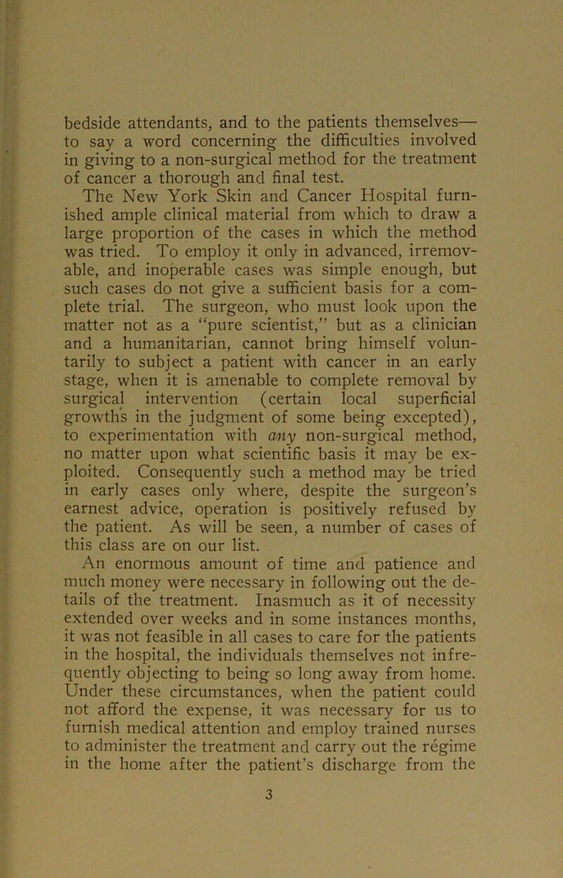 bedside attendants, and to the patients themselves— to say a word concerning the difficulties involved in giving to a non-surgical method for the treatment of cancer a thorough and final test. The New York Skin and Cancer Hospital furn- ished ample clinical material from which to draw a large proportion of the cases in which the method was tried. To employ it only in advanced, irremov- able, and inoperable cases was simple enough, but such cases do not give a sufficient basis for a com- plete trial. The surgeon, who must look upon the matter not as a “pure scientist,” but as a clinician and a humanitarian, cannot bring himself volun- tarily to subject a patient with cancer in an early stage, when it is amenable to complete removal by surgical intervention (certain local superficial growths in the judgment of some being excepted), to experimentation with any non-surgical method, no matter upon what scientific basis it may be ex- ploited. Consequently such a method may be tried in early cases only where, despite the surgeon’s earnest advice, operation is positively refused by the patient. As will be seen, a number of cases of this class are on our list. An enormous amount of time and patience and much money were necessary in following out the de- tails of the treatment. Inasmuch as it of necessity extended over weeks and in some instances months, it was not feasible in all cases to care for the patients in the hospital, the individuals themselves not infre- quently objecting to being so long away from home. Under these circumstances, when the patient could not afford the expense, it was necessary for us to furnish medical attention and employ trained nurses to administer the treatment and carry out the regime in the home after the patient’s discharge from the