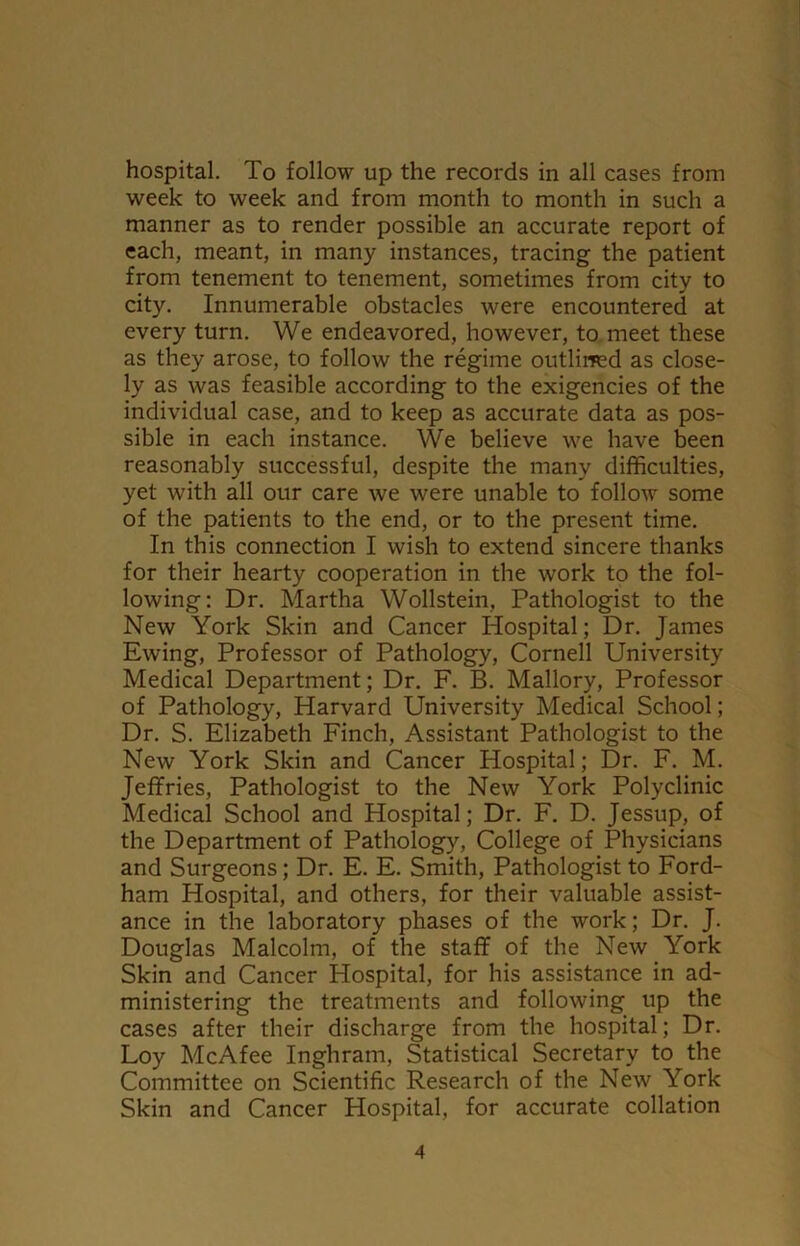 hospital. To follow up the records in all cases from week to week and from month to month in such a manner as to render possible an accurate report of each, meant, in many instances, tracing the patient from tenement to tenement, sometimes from city to city. Innumerable obstacles were encountered at every turn. We endeavored, however, to meet these as they arose, to follow the regime outlined as close- ly as was feasible according to the exigencies of the individual case, and to keep as accurate data as pos- sible in each instance. We believe we have been reasonably successful, despite the many difficulties, yet with all our care we were unable to follow some of the patients to the end, or to the present time. In this connection I wish to extend sincere thanks for their hearty cooperation in the work to the fol- lowing: Dr. Martha Wollstein, Pathologist to the New York Skin and Cancer Hospital; Dr. James Ewing, Professor of Pathology, Cornell University Medical Department; Dr. F. B. Mallory, Professor of Pathology, Harvard University Medical School; Dr. S. Elizabeth Finch, Assistant Pathologist to the New York Skin and Cancer Hospital; Dr. F. M. Jeffries, Pathologist to the New York Polyclinic Medical School and Hospital; Dr. F. D. Jessup, of the Department of Pathology, College of Physicians and Surgeons; Dr. E. E. Smith, Pathologist to Ford- ham Hospital, and others, for their valuable assist- ance in the laboratory phases of the work; Dr. J. Douglas Malcolm, of the staff of the New York Skin and Cancer Hospital, for his assistance in ad- ministering the treatments and following up the cases after their discharge from the hospital; Dr. Loy McAfee Inghratn, Statistical Secretary to the Committee on Scientific Research of the New York Skin and Cancer Hospital, for accurate collation