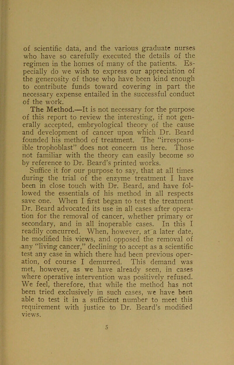 of scientific data, and the various graduate nurses who have so carefully executed the details of the regimen in the homes of many of the patients. Es- pecially do we wish to express our appreciation of the generosity of those who have been kind enough to contribute funds toward covering in part the necessary expense entailed in the successful conduct of the work. The Method.—It is not necessary for the purpose of this report to review the interesting, if not gen- erally accepted, embryological theory of the cause and development of cancer upon which Dr. Beard founded his method of treatment. The “irrespons- ible trophoblast” does not concern us here. Those not familiar with the theory can easily become so by reference to Dr. Beard’s printed works. Suffice it for our purpose to say, that at all times during the trial of the enzyme treatment I have been in close touch with Dr. Beard, and have fol- lowed the essentials of his method in all respects save one. When I first began to test the treatment Dr. Beard advocated its use in all cases after opera- tion for the removal of cancer, whether primary or secondary, and in all inoperable cases. In this I readily concurred. When, however, at a later date, he modified his views, and opposed the removal of any “living cancer,” declining to accept as a scientific test any case in which there had been previous oper- ation, of course I demurred. This demand was met, however, as we have already seen, in cases where operative intervention was positively refused. We feel, therefore, that while the method has not been tried exclusively in such cases, we have been able to test it in a sufficient number to meet this requirement with justice to Dr. Beard’s modified views.