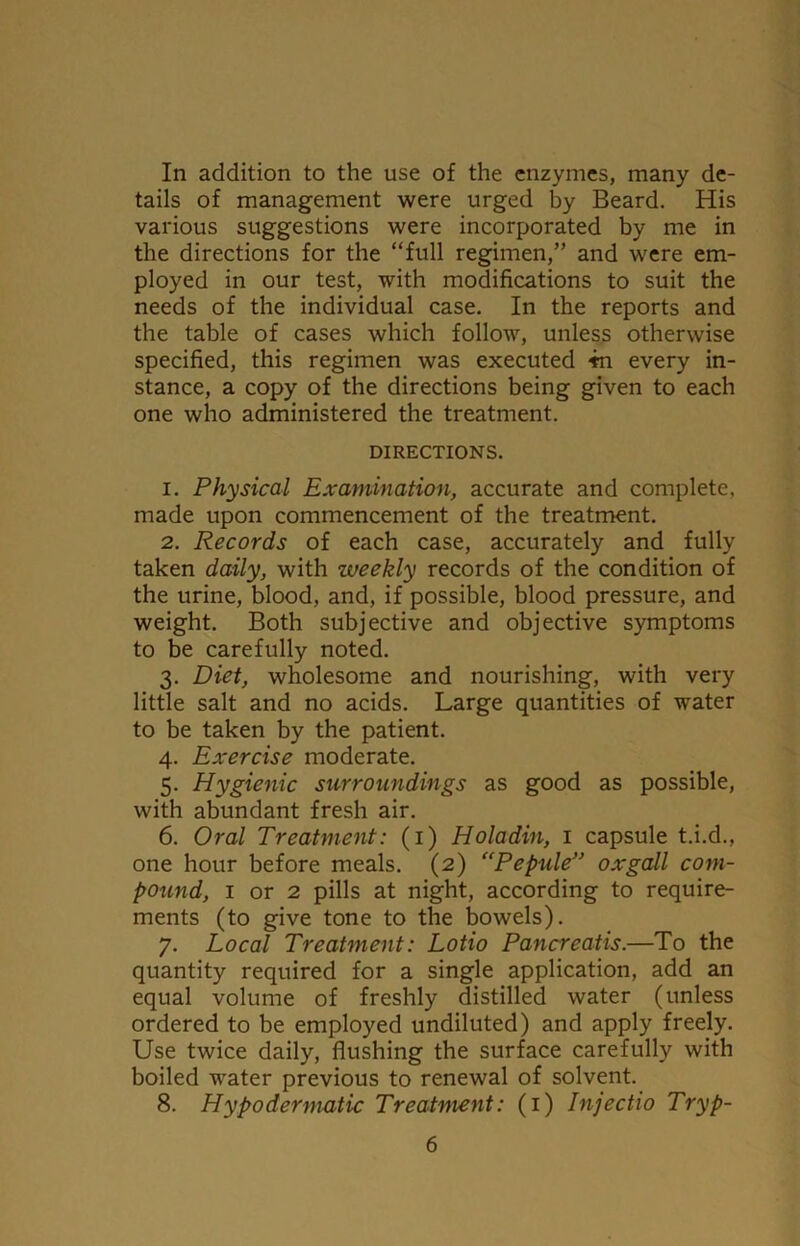 In addition to the use of the enzymes, many de- tails of management were urged by Beard. His various suggestions were incorporated by me in the directions for the “full regimen,” and were em- ployed in our test, with modifications to suit the needs of the individual case. In the reports and the table of cases which follow, unless otherwise specified, this regimen was executed 4n every in- stance, a copy of the directions being given to each one who administered the treatment. DIRECTIONS. 1. Physical Examination, accurate and complete, made upon commencement of the treatment. 2. Records of each case, accurately and fully taken daily, with zveekly records of the condition of the urine, blood, and, if possible, blood pressure, and weight. Both subjective and objective symptoms to be carefully noted. 3. Diet, wholesome and nourishing, with very little salt and no acids. Large quantities of water to be taken by the patient. 4. Exercise moderate. 5. Hygienic surroundings as good as possible, with abundant fresh air. 6. Oral Treatment: (1) Holadin, 1 capsule t.i.d., one hour before meals. (2) (‘Pepule” oxgall com- pound, 1 or 2 pills at night, according to require- ments (to give tone to the bowels). 7. Local Treatment: Lotio Pancreatis.—To the quantity required for a single application, add an equal volume of freshly distilled water (unless ordered to be employed undiluted) and apply freely. Use twice daily, flushing the surface carefully with boiled water previous to renewal of solvent. 8. Hypodermatic Treatment: (1) Injectio Tryp-