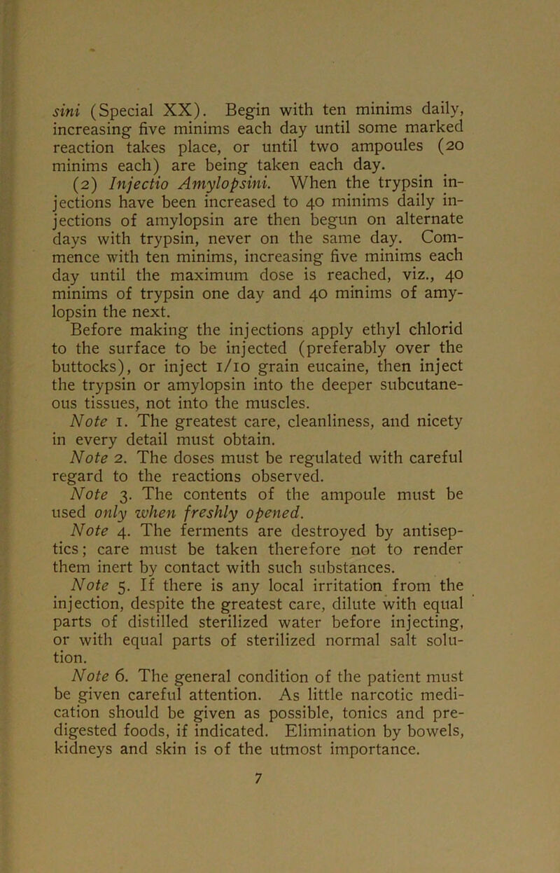 sini (Special XX). Begin with ten minims daily, increasing five minims each day until some marked reaction takes place, or until two ampoules (20 minims each) are being taken each day. (2) Injectio Amylopsini. When the trypsin in- jections have been increased to 40 minims daily in- jections of amylopsin are then begun on alternate days with trypsin, never on the same day. Com- mence with ten minims, increasing five minims each day until the maximum dose is reached, viz., 40 minims of trypsin one day and 40 minims of amy- lopsin the next. Before making the injections apply ethyl chlorid to the surface to be injected (preferably over the buttocks), or inject 1/10 grain eucaine, then inject the trypsin or amylopsin into the deeper subcutane- ous tissues, not into the muscles. Note 1. The greatest care, cleanliness, and nicety in every detail must obtain. Note 2. The doses must be regulated with careful regard to the reactions observed. Note 3. The contents of the ampoule must be used only when freshly opened. Note 4. The ferments are destroyed by antisep- tics ; care must be taken therefore not to render them inert by contact with such substances. Note 5. If there is any local irritation from the injection, despite the greatest care, dilute with equal parts of distilled sterilized water before injecting, or with equal parts of sterilized normal salt solu- tion. Note 6. The general condition of the patient must be given careful attention. As little narcotic medi- cation should be given as possible, tonics and pre- digested foods, if indicated. Elimination by bowels, kidneys and skin is of the utmost importance.