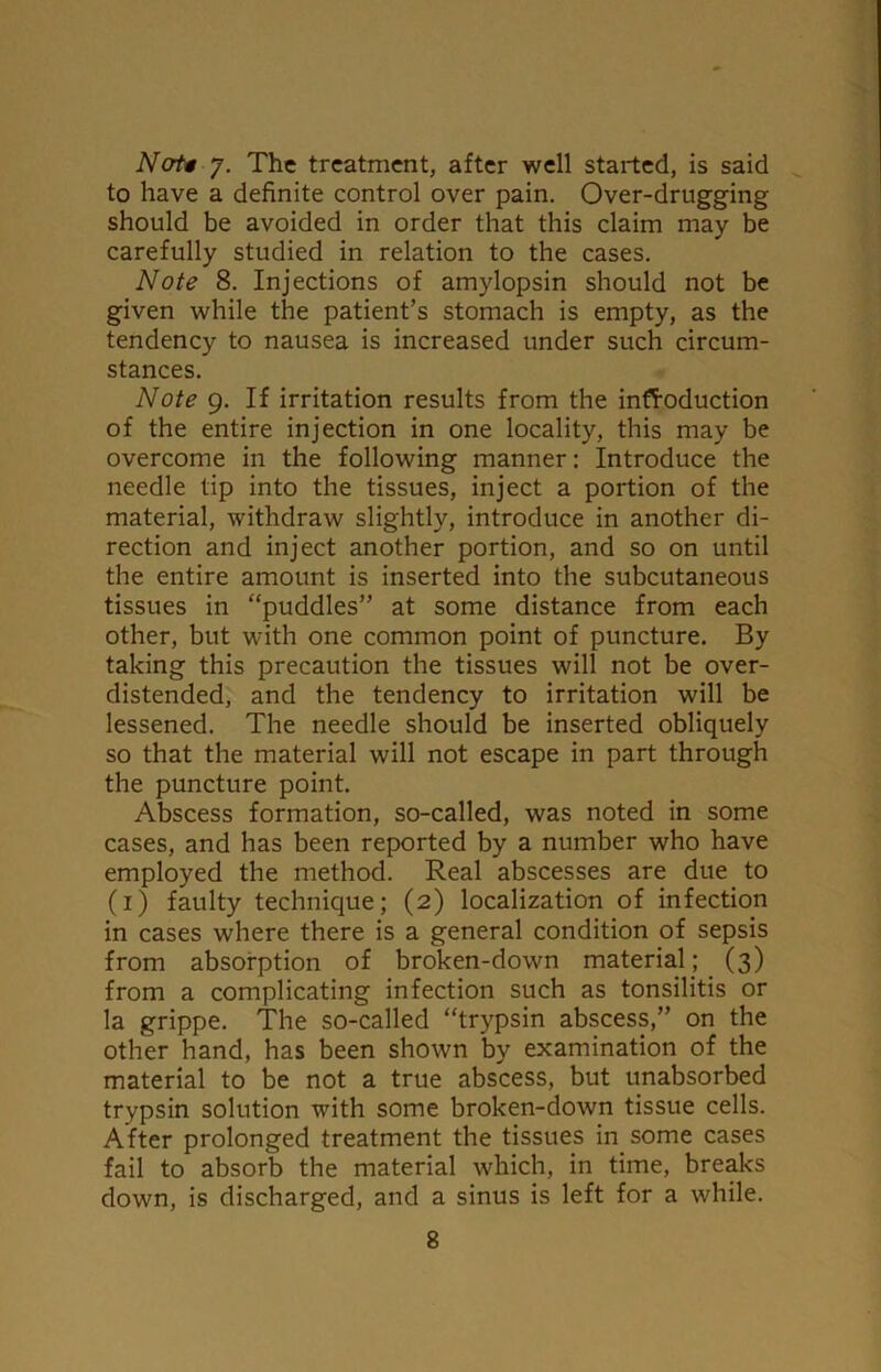 Ncrti 7. The treatment, after well started, is said to have a definite control over pain. Over-drugging should be avoided in order that this claim may be carefully studied in relation to the cases. Note 8. Injections of amylopsin should not be given while the patient’s stomach is empty, as the tendency to nausea is increased under such circum- stances. Note 9. If irritation results from the introduction of the entire injection in one locality, this may be overcome in the following manner: Introduce the needle tip into the tissues, inject a portion of the material, withdraw slightly, introduce in another di- rection and inject another portion, and so on until the entire amount is inserted into the subcutaneous tissues in “puddles” at some distance from each other, but with one common point of puncture. By taking this precaution the tissues will not be over- distended, and the tendency to irritation will be lessened. The needle should be inserted obliquely so that the material will not escape in part through the puncture point. Abscess formation, so-called, was noted in some cases, and has been reported by a number who have employed the method. Real abscesses are due to (1) faulty technique; (2) localization of infection in cases where there is a general condition of sepsis from absorption of broken-down material; (3) from a complicating infection such as tonsilitis or la grippe. The so-called “trypsin abscess,” on the other hand, has been shown by examination of the material to be not a true abscess, but unabsorbed trypsin solution with some broken-down tissue cells. After prolonged treatment the tissues in some cases fail to absorb the material which, in time, breaks down, is discharged, and a sinus is left for a while.