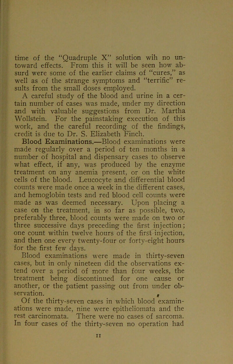 time of the “Quadruple X” solution wih no un- toward effects. From this it will be seen how ab- surd were some of the earlier claims of “cures,” as well as of the strange symptoms and “terrific” re- sults from the small doses employed. A careful study of the blood and urine in a cer- tain number of cases was made, under my direction and with valuable suggestions from Dr. Martha Wollstein. For the painstaking execution of this work, and the careful recording of the findings, credit is due to Dr. S. Elizabeth Finch. Blood Examinations.—Blood examinations were made regularly over a period of ten months in a number of hospital and dispensary cases to observe what effect, if any, was produced by the enzyme treatment on any anemia present, or on the white cells of the blood. Leucocyte and differential blood counts were made once a week in the different cases, and hemoglobin tests and red blood cell counts were made as was deemed necessary. Upon placing a case on the treatment, in so far as possible, two, preferably three, blood counts were made on two or three successive days preceding the first injection; one count within twelve hours of the first injection, and then one every twenty-four or forty-eight hours for the first few days. Blood examinations were made in thirty-seven cases, but in only nineteen did the observations ex- tend over a period of more than four weeks, the treatment being discontinued for one cause or another, or the patient passing out from under ob- servation. , Of the thirty-seven cases in which blood examin- ations were made, nine were epitheliomata and the rest carcinomata. There were no cases of sarcoma. In four cases of the thirty-seven no operation had