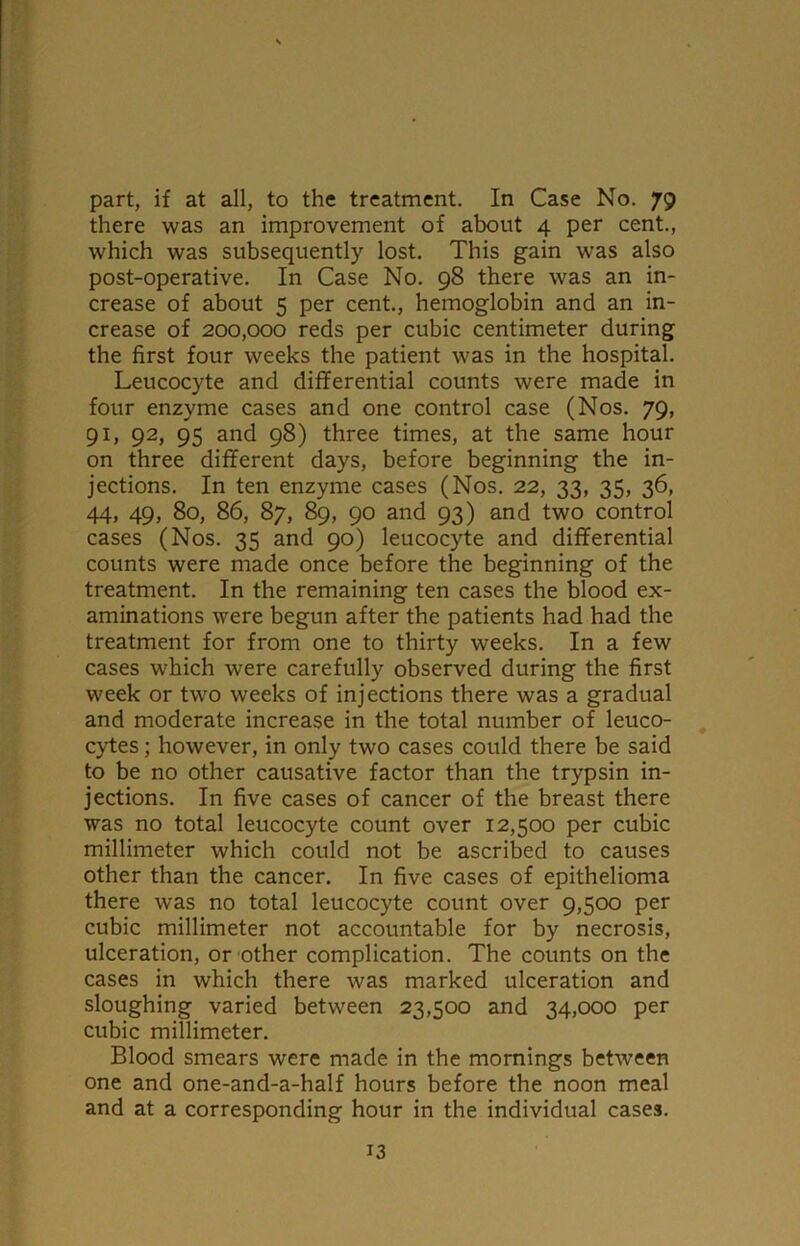 part, if at all, to the treatment. In Case No. 79 there was an improvement of about 4 per cent., which was subsequently lost. This gain was also post-operative. In Case No. 98 there was an in- crease of about 5 per cent., hemoglobin and an in- crease of 200,000 reds per cubic centimeter during the first four weeks the patient was in the hospital. Leucocyte and differential counts were made in four enzyme cases and one control case (Nos. 79, 91, 92, 95 and 98) three times, at the same hour on three different days, before beginning the in- jections. In ten enzyme cases (Nos. 22, 33, 35, 36, 44, 49, 80, 86, 87, 89, 90 and 93) and two control cases (Nos. 35 and 90) leucocyte and differential counts were made once before the beginning of the treatment. In the remaining ten cases the blood ex- aminations were begun after the patients had had the treatment for from one to thirty weeks. In a few cases which were carefully observed during the first week or two weeks of injections there was a gradual and moderate increase in the total number of leuco- cytes ; however, in only two cases could there be said to be no other causative factor than the trypsin in- jections. In five cases of cancer of the breast there was no total leucocyte count over 12,500 per cubic millimeter which could not be ascribed to causes other than the cancer. In five cases of epithelioma there was no total leucocyte count over 9,500 per cubic millimeter not accountable for by necrosis, ulceration, or other complication. The counts on the cases in which there was marked ulceration and sloughing varied between 23,500 and 34,000 per cubic millimeter. Blood smears were made in the mornings between one and one-and-a-half hours before the noon meal and at a corresponding hour in the individual cases.