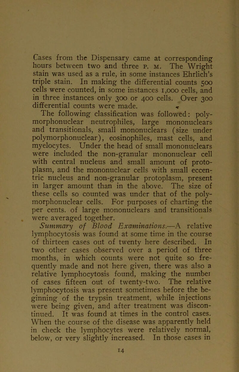 Cases from the Dispensary came at corresponding hours between two and three p. m. The Wright stain was used as a rule, in some instances Ehrlich’s triple stain. In making the differential counts 500 cells were counted, in some instances 1,000 cells, and in three instances only 300 or 400 cells. Over 300 differential counts were made. * The following classification was followed: poly- morphonuclear neutrophiles, large mononuclears and transitionals, small mononuclears (size under polymorphonuclear), eosinophiles, mast cells, and myelocytes. Under the head of small mononuclears were included the non-granular mononuclear cell with central nucleus and small amount of proto- plasm, and the mononuclear cells with small eccen- tric nucleus and non-granular protoplasm, present in larger amount than in the above. The size of these cells so counted was under that of the poly- morphonuclear cells. For purposes of charting the per cents, of large mononuclears and transitionals were averaged together. Summary of Blood Examinations.—A relative lymphocytosis was found at some time in the course of thirteen cases out of twenty here described. In two other cases observed over a period of three months, in which counts were not quite so fre- quently made and not here given, there was also a relative lymphocytosis found, making the nurnbei of cases fifteen out of twenty-two. The relative lymphocytosis was present sometimes before the be- ginning of the trypsin treatment, while injections were being given, and after treatment was discon- tinued. It was found at times in the control cases. When the course of the disease was apparently held in check the lymphocytes were relatively normal, below, or very slightly increased. In those cases in