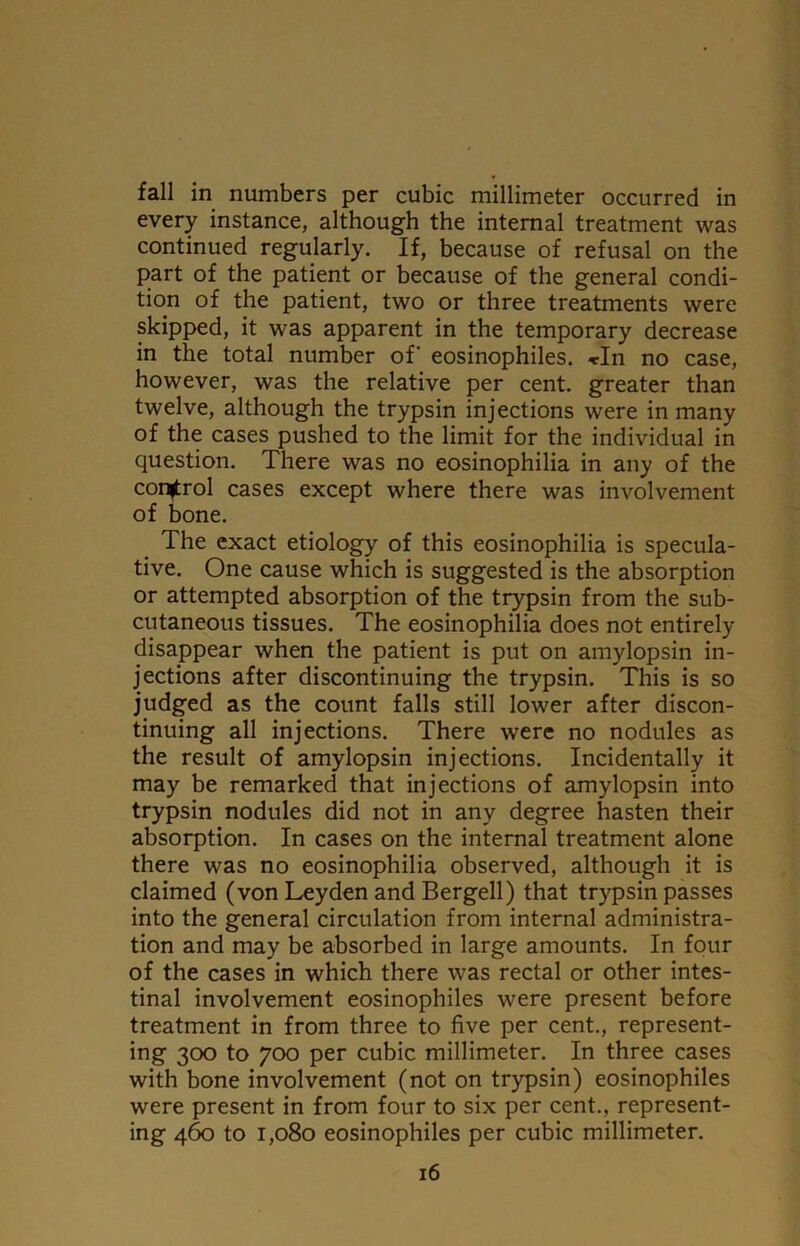 fall in numbers per cubic millimeter occurred in every instance, although the internal treatment was continued regularly. If, because of refusal on the part of the patient or because of the general condi- tion of the patient, two or three treatments were skipped, it was apparent in the temporary decrease in the total number of eosinophiles. *In no case, however, was the relative per cent, greater than twelve, although the trypsin injections were in many of the cases pushed to the limit for the individual in question. There was no eosinophilia in any of the control cases except where there was involvement of bone. The exact etiology of this eosinophilia is specula- tive. One cause which is suggested is the absorption or attempted absorption of the trypsin from the sub- cutaneous tissues. The eosinophilia does not entirely disappear when the patient is put on amylopsin in- jections after discontinuing the trypsin. This is so judged as the count falls still lower after discon- tinuing all injections. There were no nodules as the result of amylopsin injections. Incidentally it may be remarked that injections of amylopsin into trypsin nodules did not in any degree hasten their absorption. In cases on the internal treatment alone there was no eosinophilia observed, although it is claimed (von Leyden and Bergell) that trypsin passes into the general circulation from internal administra- tion and may be absorbed in large amounts. In four of the cases in which there was rectal or other intes- tinal involvement eosinophiles were present before treatment in from three to five per cent., represent- ing 300 to 700 per cubic millimeter. In three cases with bone involvement (not on trypsin) eosinophiles were present in from four to six per cent., represent- ing 460 to 1,080 eosinophiles per cubic millimeter.