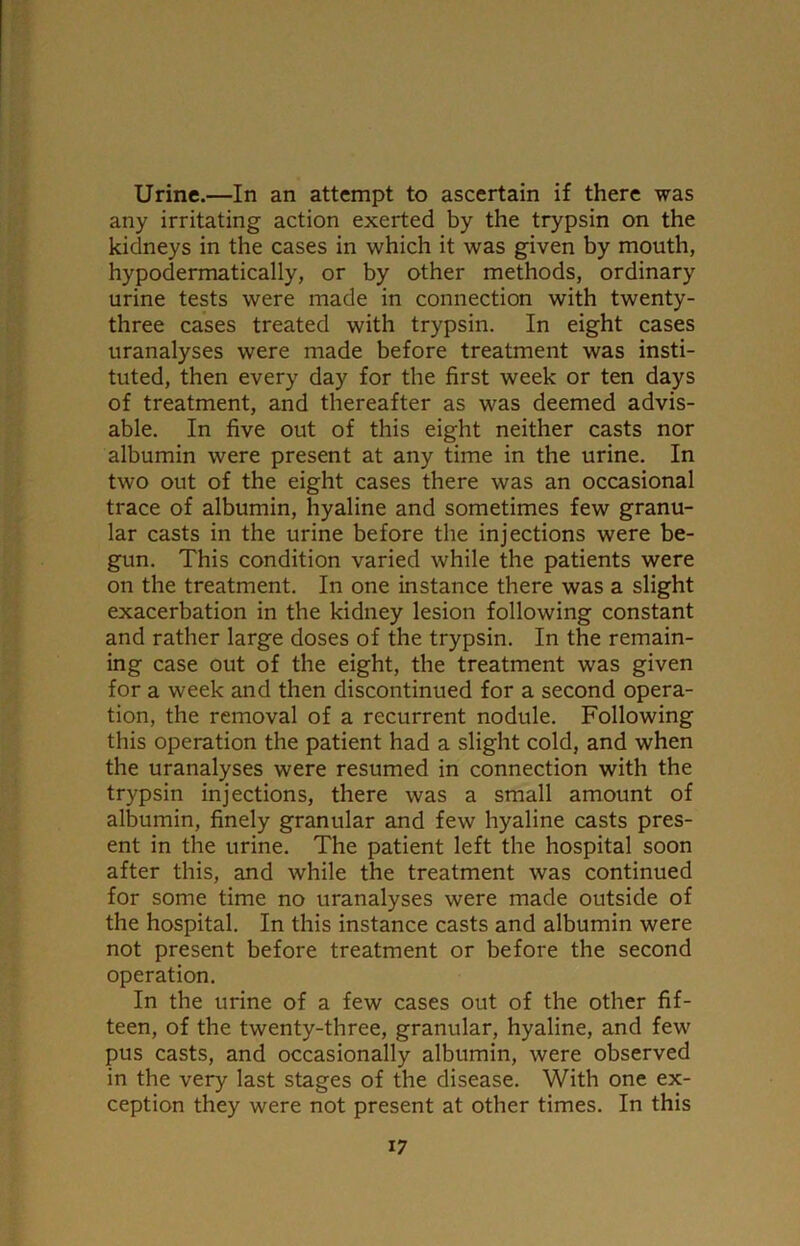 Urine.—In an attempt to ascertain if there was any irritating action exerted by the trypsin on the kidneys in the cases in which it was given by mouth, hypodermatically, or by other methods, ordinary urine tests were made in connection with twenty- three cases treated with trypsin. In eight cases uranalyses were made before treatment was insti- tuted, then every day for the first week or ten days of treatment, and thereafter as was deemed advis- able. In five out of this eight neither casts nor albumin were present at any time in the urine. In two out of the eight cases there was an occasional trace of albumin, hyaline and sometimes few granu- lar casts in the urine before the injections were be- gun. This condition varied while the patients were on the treatment. In one instance there was a slight exacerbation in the kidney lesion following constant and rather large doses of the trypsin. In the remain- ing case out of the eight, the treatment was given for a week and then discontinued for a second opera- tion, the removal of a recurrent nodule. Following this operation the patient had a slight cold, and when the uranalyses were resumed in connection with the trypsin injections, there was a small amount of albumin, finely granular and few hyaline casts pres- ent in the urine. The patient left the hospital soon after this, and while the treatment was continued for some time no uranalyses were made outside of the hospital. In this instance casts and albumin were not present before treatment or before the second operation. In the urine of a few cases out of the other fif- teen, of the twenty-three, granular, hyaline, and few pus casts, and occasionally albumin, were observed in the very last stages of the disease. With one ex- ception they were not present at other times. In this