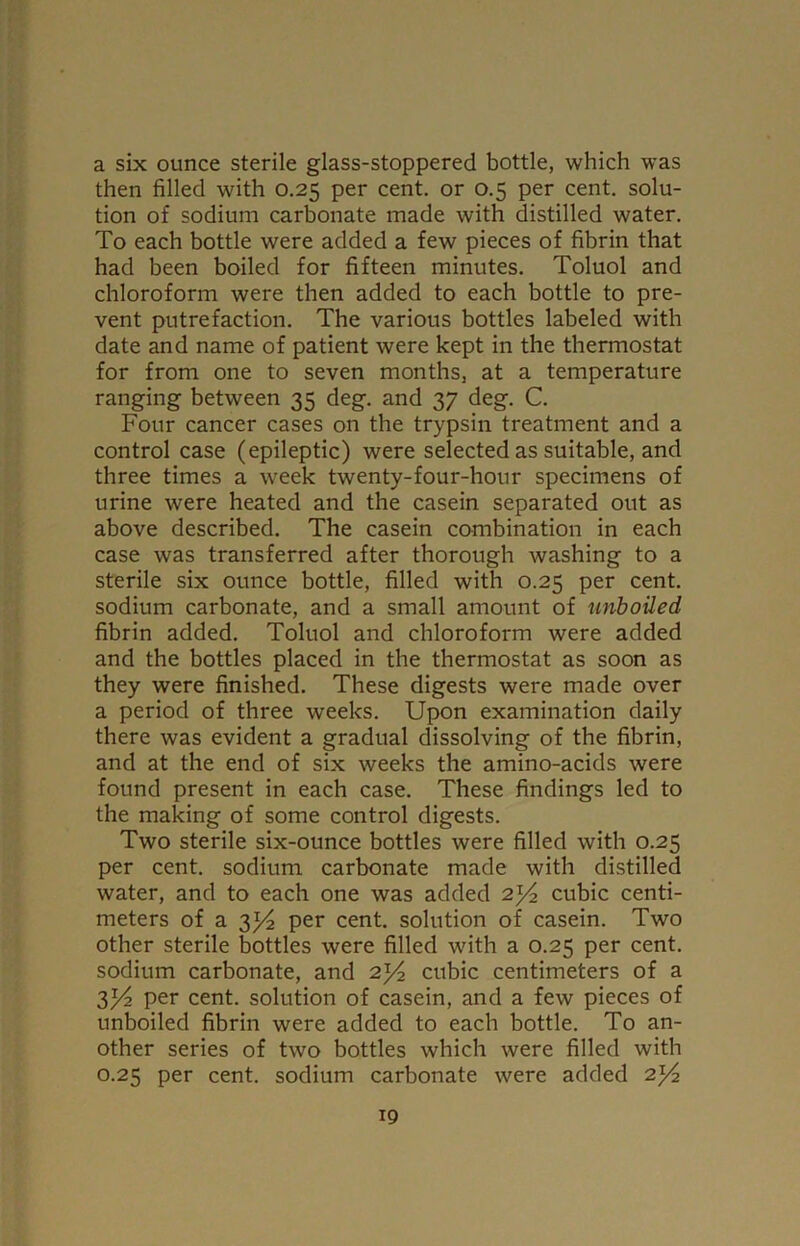 a six ounce sterile glass-stoppered bottle, which was then filled with 0.25 per cent, or 0.5 per cent, solu- tion of sodium carbonate made with distilled water. To each bottle were added a few pieces of fibrin that had been boiled for fifteen minutes. Toluol and chloroform were then added to each bottle to pre- vent putrefaction. The various bottles labeled with date and name of patient were kept in the thermostat for from one to seven months, at a temperature ranging between 35 deg. and 37 deg. C. Four cancer cases on the trypsin treatment and a control case (epileptic) were selected as suitable, and three times a week twenty-four-hour specimens of urine were heated and the casein separated out as above described. The casein combination in each case was transferred after thorough washing to a sterile six ounce bottle, filled with 0.25 per cent, sodium carbonate, and a small amount of unboiled fibrin added. Toluol and chloroform were added and the bottles placed in the thermostat as soon as they were finished. These digests were made over a period of three weeks. Upon examination daily there was evident a gradual dissolving of the fibrin, and at the end of six weeks the amino-acids were found present in each case. These findings led to the making of some control digests. Two sterile six-ounce bottles were filled with 0.25 per cent, sodium carbonate made with distilled water, and to each one was added 2)4 cubic centi- meters of a y/2 per cent, solution of casein. Two other sterile bottles were filled with a 0.25 per cent, sodium carbonate, and 2)4 cubic centimeters of a 3/4 per cent, solution of casein, and a few pieces of unboiled fibrin were added to each bottle. To an- other series of two bottles which were filled with 0.25 per cent, sodium carbonate were added 2)4