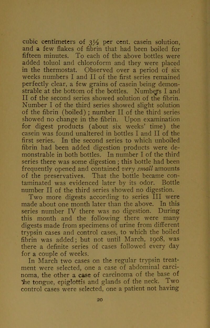 cubic centimeters of 3^4 per cent, casein solution, and a few flakes of fibrin that had been boiled for fifteen minutes. To each of the above bottles were added toluol and chloroform and they were placed in the thermostat. Observed over a period of six weeks numbers I and II of the first series remained perfectly clear, a few grains of casein being demon- strable at the bottom of the bottles. Numbers I and II of the second series showed solution of the fibrin. Number I of the third series showed slight solution of the fibrin (boiled) ; number II of the third series showed no change in the fibrin. Upon examination for digest products (about six weeks’ time) the casein was found unaltered in bottles I and II of the first series. In the second series to which unboiled fibrin had been added digestion products were de- monstrable in both bottles. In number I of the third series there was some digestion ; this bottle had been frequently opened and contained very small amounts of the preservatives. That the bottle became con- taminated was evidenced later by its odor. Bottle number II of the third series showed no digestion. Two more digests according to series III were made about one month later than the above. In this series number IV there was no digestion. During this month and the following there were many digests made from specimens of urine from different trypsin cases and control cases, to which the boiled fibrin was added; but not until March, 1908, was there a definite series of cases followed every day for a couple of weeks. In March two cases on the regular trypsin treat- ment were selected, one a case of abdominal carci- noma, the other a case of carcinoma of the base of 'iie tongue, epiglottis and glands of the neck. Two control cases were selected, one a patient not having