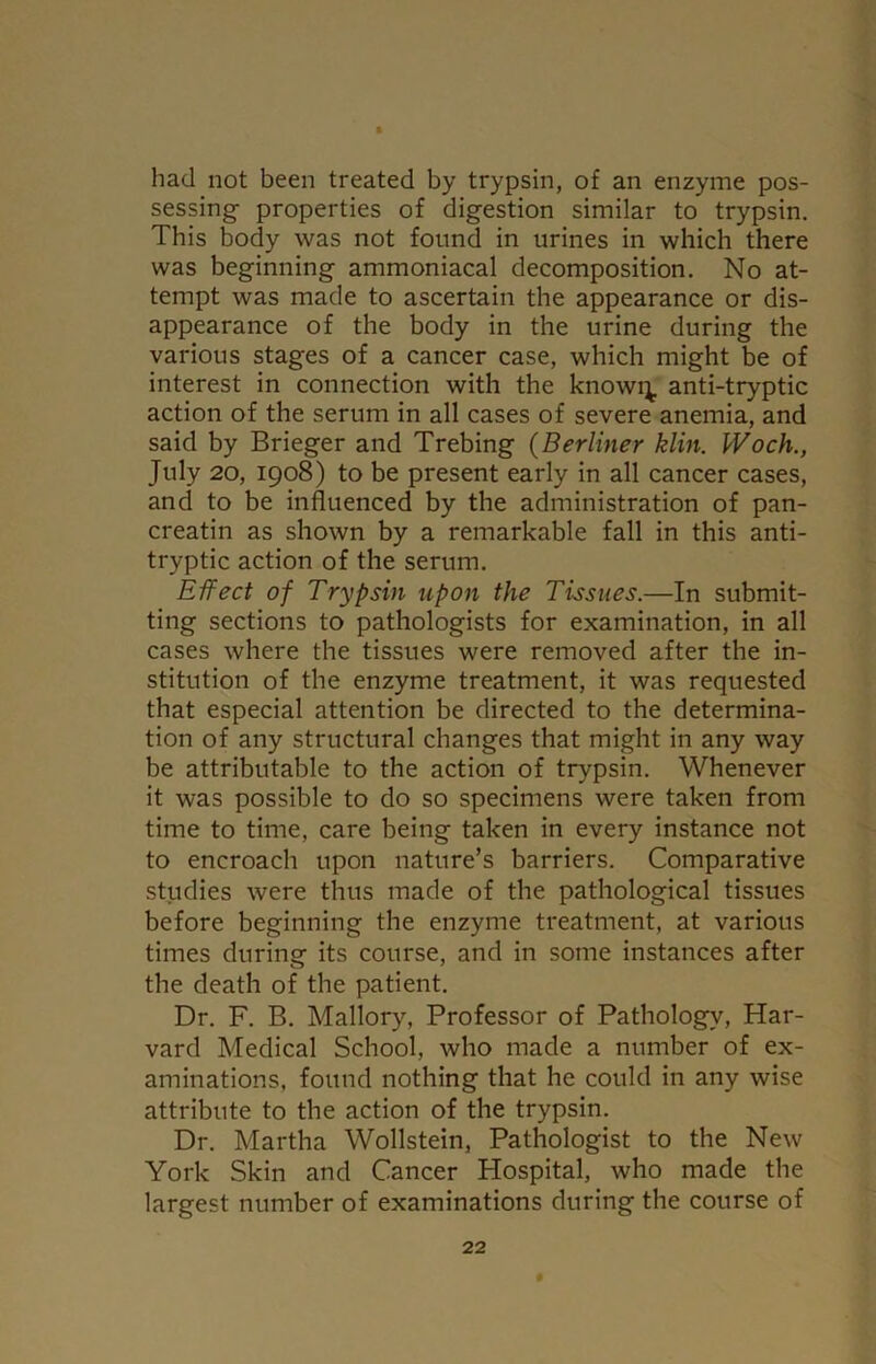 had not been treated by trypsin, of an enzyme pos- sessing- properties of digestion similar to trypsin. This body was not found in urines in which there was beginning ammoniacal decomposition. No at- tempt was made to ascertain the appearance or dis- appearance of the body in the urine during the various stages of a cancer case, which might be of interest in connection with the knowi^. anti-tryptic action of the serum in all cases of severe anemia, and said by Brieger and Trebing (Berliner klin. IVoch., July 20, 1908) to be present early in all cancer cases, and to be influenced by the administration of pan- creatin as shown by a remarkable fall in this anti- tryptic action of the serum. Effect of Trypsin upon the Tissues.—In submit- ting sections to pathologists for examination, in all cases where the tissues were removed after the in- stitution of the enzyme treatment, it was requested that especial attention be directed to the determina- tion of any structural changes that might in any way be attributable to the action of trypsin. Whenever it was possible to do so specimens were taken from time to time, care being taken in every instance not to encroach upon nature’s barriers. Comparative studies were thus made of the pathological tissues before beginning the enzyme treatment, at various times during its course, and in some instances after the death of the patient. Dr. F. B. Mallory, Professor of Pathology, Har- vard Medical School, who made a number of ex- aminations, found nothing that he could in any wise attribute to the action of the trypsin. Dr. Martha Wollstein, Pathologist to the New York Skin and Cancer Hospital, who made the largest number of examinations during the course of