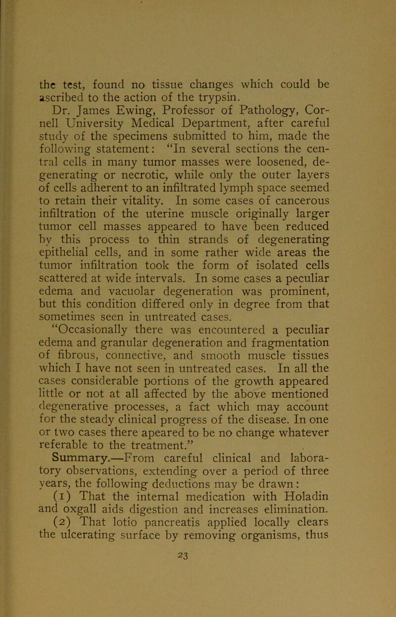 the test, found no tissue changes which could be ascribed to the action of the trypsin. Dr. James Ewing, Professor of Pathology, Cor- nell University Medical Department, after careful study of the specimens submitted to him, made the following statement: “In several sections the cen- tral cells in many tumor masses were loosened, de- generating or necrotic, while only the outer layers of cells adherent to an infiltrated lymph space seemed to retain their vitality. In some cases of cancerous infiltration of the uterine muscle originally larger tumor cell masses appeared to have been reduced by this process to thin strands of degenerating epithelial cells, and in some rather wide areas the tumor infiltration took the form of isolated cells scattered at wide intervals. In some cases a peculiar edema and vacuolar degeneration was prominent, but this condition differed only in degree from that sometimes seen in untreated cases. “Occasionally there was encountered a peculiar edema and granular degeneration and fragmentation of fibrous, connective, and smooth muscle tissues which I have not seen in untreated cases. In all the cases considerable portions of the growth appeared little or not at all affected by the above mentioned degenerative processes, a fact which may account for the steady clinical progress of the disease. In one or two cases there apeared to be no change whatever referable to the treatment.” Summary.—From careful clinical and labora- tory observations, extending over a period of three years, the following deductions may be drawn : (1) That the internal medication with Holadin and oxgall aids digestion and increases elimination. (2) That lotio pancreatis applied locally clears the ulcerating surface by removing organisms, thus