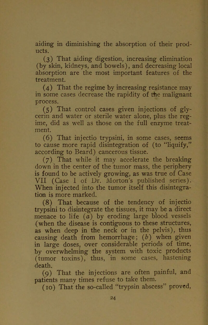 aiding in diminishing the absorption of their prod- ucts. (3) That aiding digestion, increasing elimination (by skin, kidneys, and bowels), and decreasing local absorption are the most important features of the treatment. (4) That the regime by increasing resistance may in some cases decrease the rapidity of the malignant process. (5) That control cases given injections of gly- cerin and water or sterile water alone, plus the reg- ime, did as well as those on the full enzyme treat- ment. (6) That injectio trypsini, in some cases, seems to cause more rapid disintegration of (to “liquify,” according to Beard) cancerous tissue. (7) That while it may accelerate the breaking down in the center of the tumor mass, the periphery is found to be actively growing, as was true of Case VII (Case 1 of Dr. Morton’s published series). When injected into the tumor itself this disintegra- tion is more marked. (8) That because of the tendency of injectio trypsini to disintegrate the tissues, it may be a direct menace to life (a) by eroding large blood vessels (when the disease is contiguous to these structures, as when deep in the neck or in the pelvis), thus causing death from hemorrhage; (b) when given in large doses, over considerable periods of time, by overwhelming the system with toxic products (tumor toxins), thus, in some cases, hastening death. (9) That the injections are often painful, and patients many times refuse to take them. (10) That the so-called “trypsin abscess” proved,