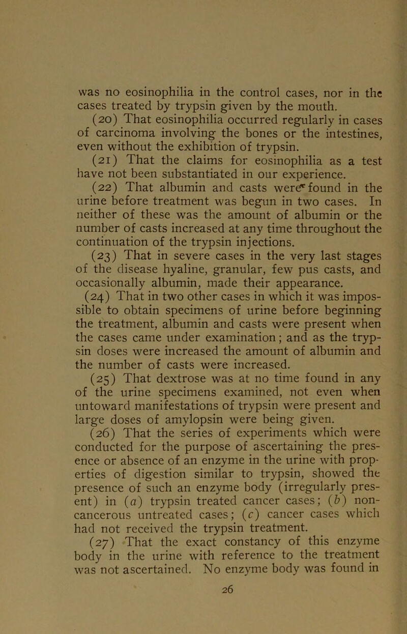 cases treated by trypsin given by the mouth. (20) That eosinophilia occurred regularly in cases of carcinoma involving the bones or the intestines, even without the exhibition of trypsin. (21) That the claims for eosinophilia as a test have not been substantiated in our experience. (22) That albumin and casts were1,found in the urine before treatment was begun in two cases. In neither of these was the amount of albumin or the number of casts increased at any time throughout the continuation of the trypsin injections. (23) That in severe cases in the very last stages of the disease hyaline, granular, few pus casts, and occasionally albumin, made their appearance. (24) That in two other cases in which it was impos- sible to obtain specimens of urine before beginning the treatment, albumin and casts were present when the cases came under examination; and as the tryp- sin doses were increased the amount of albumin and the number of casts were increased. (25) That dextrose was at no time found in any of the urine specimens examined, not even when untoward manifestations of trypsin were present and large doses of amylopsin were being given. (26) That the series of experiments which were conducted for the purpose of ascertaining the pres- ence or absence of an enzyme in the urine with prop- erties of digestion similar to trypsin, showed the presence of such an enzyme body (irregularly pres- ent) in (a) trypsin treated cancer cases; (&) non- cancerous untreated cases; (c) cancer cases which had not received the trypsin treatment. (27) That the exact constancy of this enzyme body in the urine with reference to the treatment was not ascertained. No enzyme body was found in 26