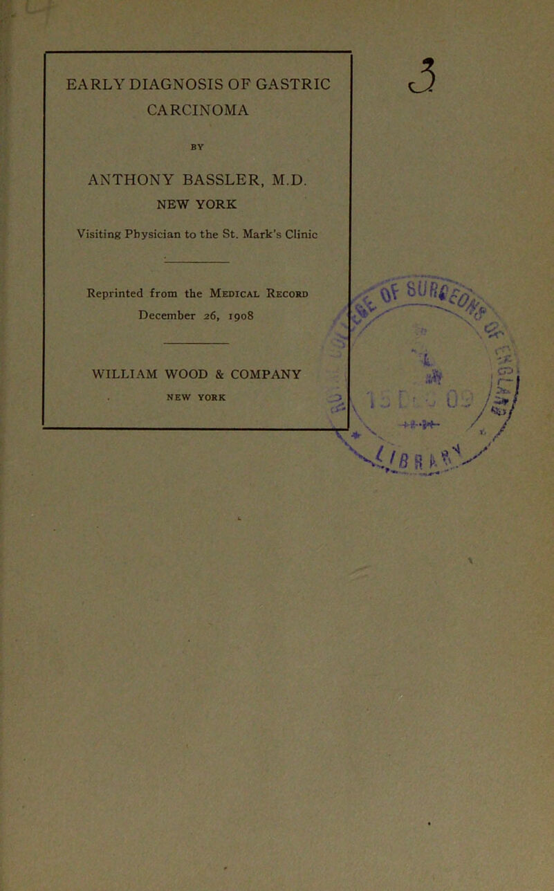 EARLY DIAGNOSIS OF GASTRIC CARCINOMA BY ANTHONY BASSLER, M.D. NEW YORK Visiting Physician to the St. Mark’s Clinic Reprinted from the Medical Record December 26, 1908 WILLIAM WOOD & COMPANY NEW YORK t aft ; v UL