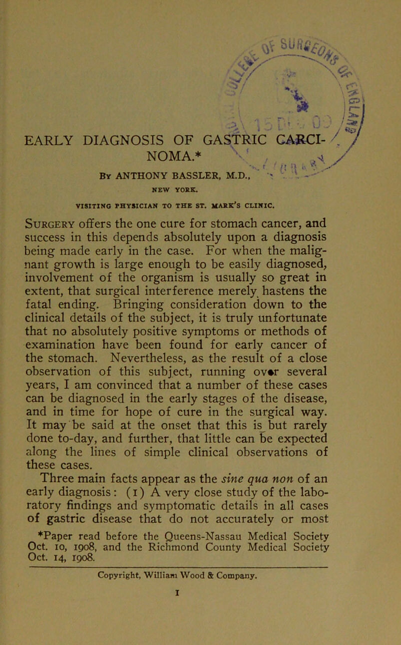 EARLY DIAGNOSIS OF GASTRIC CARCI- NOMA.* By ANTHONY BASSLER, M.D., NEW YORK. / , o'*. './(t V VISITING PHYSICIAN TO THE ST. MARK’S CLINIC. Surgery offers the one cure for stomach cancer, and success in this depends absolutely upon a diagnosis being made early in the case. For when the malig- nant growth is large enough to be easily diagnosed, involvement of the organism is usually so great in extent, that surgical interference merely hastens the fatal ending. Bringing consideration down to the clinical details of the subject, it is truly unfortunate that no absolutely positive symptoms or methods of examination have been found for early cancer of the stomach. Nevertheless, as the result of a close observation of this subject, running ov*r several years, I am convinced that a number of these cases can be diagnosed in the early stages of the disease, and in time for hope of cure in the surgical way. It may be said at the onset that this is but rarely done to-day, and further, that little can be expected along the lines of simple clinical observations of these cases. Three main facts appear as the sine qua non of an early diagnosis: (i) A very close study of the labo- ratory findings and symptomatic details in all cases of gastric disease that do not accurately or most *Paper read before the Queens-Nassau Medical Society Oct. io, 1908, and the Richmond County Medical Society Oct. 14, 1908. Copyright, William Wood & Company.