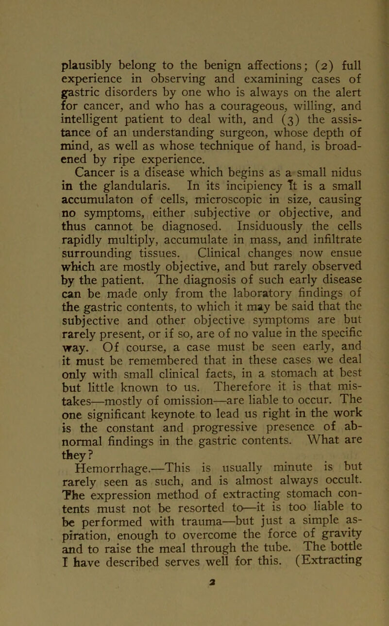 experience in observing and examining cases of gastric disorders by one who is always on the alert for cancer, and who has a courageous, willing, and intelligent patient to deal with, and (3) the assis- tance of an understanding surgeon, whose depth of mind, as well as whose technique of hand, is broad- ened by ripe experience. Cancer is a disease which begins as a small nidus in the glandularis. In its incipiency Tt is a small accumulaton of cells, microscopic in size, causing no symptoms, either subjective or objective, and thus cannot be diagnosed. Insiduously the cells rapidly multiply, accumulate in mass, and infiltrate surrounding tissues. Clinical changes now ensue which are mostly objective, and but rarely observed by the patient. The diagnosis of such early disease can be made only from the laboratory findings of the gastric contents, to which it may be said that the subjective and other objective symptoms are but rarely present, or if so, are of no value in the specific way. Of course, a case must be seen early, and it must be remembered that in these cases we deal only with small clinical facts, in a stomach at best but little known to us. Therefore it is that mis- takes—mostly of omission—are liable to occur. The one significant keynote to lead us right in the work is the constant and progressive presence of ab- normal findings in the gastric contents. What are they? Hemorrhage.—This is usually minute is but rarely seen as such, and is almost always occult. The expression method of extracting stomach con- tents must not be resorted to—it is too liable to be performed with trauma—but just a simple as- piration, enough to overcome the force of gravity and to raise the meal through the tube. The bottle I have described serves well for this. (Extracting 2