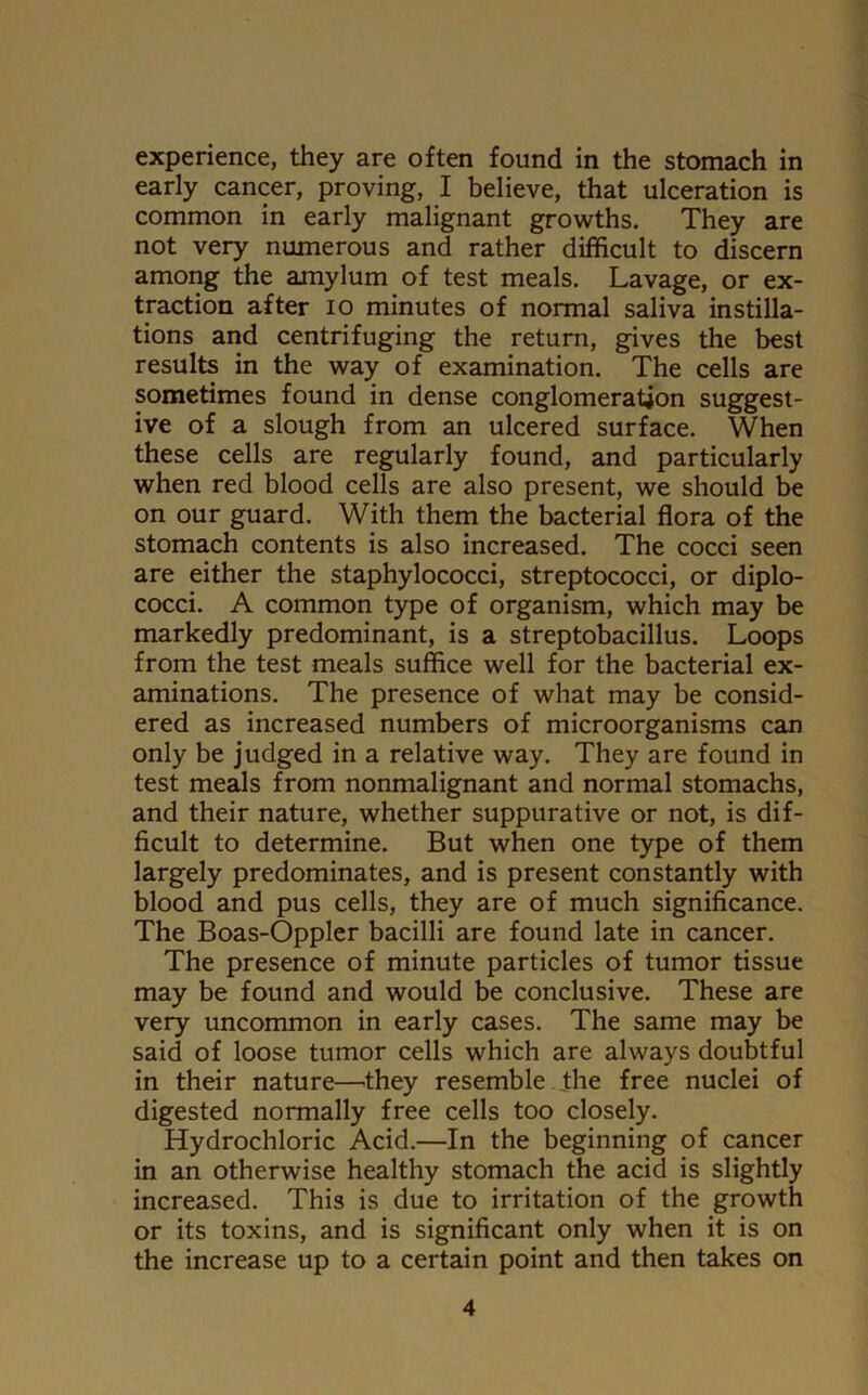 experience, they are often found in the stomach in early cancer, proving, I believe, that ulceration is common in early malignant growths. They are not very numerous and rather difficult to discern among the amylum of test meals. Lavage, or ex- traction after io minutes of normal saliva instilla- tions and centrifuging the return, gives the best results in the way of examination. The cells are sometimes found in dense conglomeration suggest- ive of a slough from an ulcered surface. When these cells are regularly found, and particularly when red blood cells are also present, we should be on our guard. With them the bacterial flora of the stomach contents is also increased. The cocci seen are either the staphylococci, streptococci, or diplo- cocci. A common type of organism, which may be markedly predominant, is a streptobacillus. Loops from the test meals suffice well for the bacterial ex- aminations. The presence of what may be consid- ered as increased numbers of microorganisms can only be judged in a relative way. They are found in test meals from nonmalignant and normal stomachs, and their nature, whether suppurative or not, is dif- ficult to determine. But when one type of them largely predominates, and is present constantly with blood and pus cells, they are of much significance. The Boas-Oppler bacilli are found late in cancer. The presence of minute particles of tumor tissue may be found and would be conclusive. These are very uncommon in early cases. The same may be said of loose tumor cells which are always doubtful in their nature—they resemble the free nuclei of digested normally free cells too closely. Hydrochloric Acid.—In the beginning of cancer in an otherwise healthy stomach the acid is slightly increased. This is due to irritation of the growth or its toxins, and is significant only when it is on the increase up to a certain point and then takes on