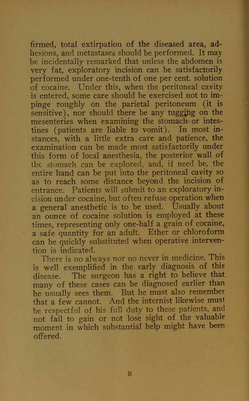 firmed, total extirpation of the diseased area, ad- hesions, and metastases should be performed. It may be incidentally remarked that unless the abdomen is very fat, exploratory incision can be satisfactorily performed under one-tenth of one per cent, solution of cocaine. Under this, when the peritoneal cavity is entered, some care should be exercised not to im- pinge roughly on the parietal peritoneum (it is sensitive), nor should there be any tugging on the mesenteries when examining the stomach or intes- tines (patients are liable to vomit). In most in- stances, with a little extra care and patience, the examination can be made most satisfactorily under this form of local anesthesia, the posterior wall of the stomach can be explored, and, if need be, the entire hand can be put into the peritoneal cavity so as to reach some distance beyond the incision of entrance. Patients will submit to an exploratory in- cision under cocaine, but often refuse operation when a general anesthetic is to be used. Usually about an ounce of cocaine solution is employed at these times, representing only one-half a grain of cocaine, a safe quantity for an adult. Ether or chloroform can be quickly substituted when operative interven- tion is indicated. There is no always nor no never in medicine. This is well exemplified in the early diagnosis of this disease. The surgeon has a right to believe that many of these cases can be diagnosed earlier than he usually sees them. But he must also remember that a few cannot. And the internist likewise must be respectful of his full duty to these patients, and not fail to gain or not lose sight of the valuable moment in which substantial help might have been offered.