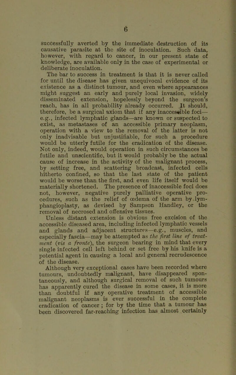 Successfully averted by the immediate destruction of its causative parasite at the site of inoculation. Such data, however, with regard to cancer, in our present state of knowledge, are available only in the case of experimental or deliberate inoculation. The bar to success in treatment is that it is never called for until the disease has given unequivocal evidence of its existence as a distinct tumour, and even where appearances might suggest an early and purely local invasion, widely disseminated extension, hopelessly beyond the surgeon’s reach, has in all probability already occurred. It should, therefore, be a surgical axiom that if any inaccessible foci— e.g., infected lymphatic glands—are known or suspected to exist, as metastases of an accessible primary neoplasm, operation with a view to the removal of the latter is not only inadvisable but unjustifiable, for such a procedure would be utterly futile for the eradication of the disease. Not only, indeed, would operation in such circumstances be futile and unscientific, but it would probably be the actual cause of increase in the activity of the malignant process, by setting free, and scattering broadcast, infected cells hitherto confined, so that the last state of the patient would be worse than the first, and even life itself would be materially shortened. The presence of inaccessible foci does not, however, negative purely palliative operative pro- cedures, such as the relief of oedema of the arm by lym- phangioplasty, as devised by Sampson Handley, or the removal of necrosed and offensive tissues. Unless distant extension is obvious free excision of the accessible diseased area, including infected lymphatic vessels and glands and adjacent structures—e.g., muscles, and especially fascia—may be attempted as the first line of treat- ment (vis a fronte), the surgeon bearing in mind that every single infected cell left behind or set free by his knife is a potential agent in causing a local and general recrudescence of the disease. Although very exceptional cases have been recorded where tumours, undoubtedly malignant, have disappeared spon- taneously, and although surgical removal of such tumours has apparently cured the disease in some cases, it is more than doubtful if any operative treatment of accessible malignant neoplasms is ever successful in the complete eradication of cancer ; for by the time that a tumour has been discovered far-reaching infection has almost certainly