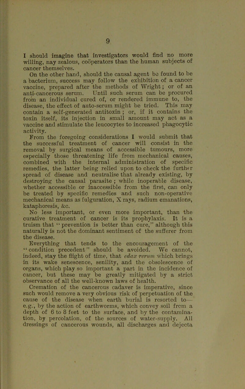 I should imagine that investigators would find no more willing, nay zealous, cooperators than the human subjects of cancer themselves. On the other hand, should the causal agent be found to be a bacterium, success may follow the exhibition of a cancer vaccine, prepared after the methods of Wright; or of an anti-cancerous serum. Until such serum can be procured from an individual cured of, or rendered immune to, the disease, the effect of auto-serum might be tried. This may contain a self-generated antitoxin ; or, if it contains the toxin itself, its injection in small amount may act as a vaccine and stimulate the leucocytes to increased phagocytic activity. From the foregoing considerations I would submit that the successful treatment of cancer will consist in the removal by surgical means of accessible tumours, more especially those threatening life from mechanical causes, combined with the internal administration of specific remedies, the latter being relied upon to check the further spread of disease and neutralise that already existing, by destroying the causal parasite ; while inoperable disease, whether accessible or inaccessible from the first, can only be treated by specific remedies and such non-operative mechanical means as fulguration, X rays, radium emanations, kataphoresis, &c. No less important, or even more important, than the curative treatment of cancer is its prophylaxis. It is a truism that “ prevention is better than cure,” although this naturally is not the dominant sentiment of the sufferer from the disease. Everything that tends to the encouragement of the “condition precedent” should be avoided. We cannot, indeed, stay the flight of time, that cdax rerum which brings in its wake senescence, senility, and the obsolescence of organs, which play so important a part in the incidence of cancer, but these may be greatly mitigated by a strict observance of all the well-known laws of health. Cremation of the cancerous cadaver is imperative, since such would remove a very obvious risk of perpetuation of the cause of the disease when earth burial is resorted to— e.g., by the action of earthworms, which convey soil frcm a depth of 6 to 8 feet to the surface, and by the contamina- tion, by percolation, of the sources of water-supply. All dressings of cancerous wounds, all discharges and dejecta