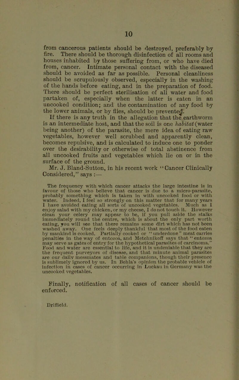 from cancerous patients should be destroyed, preferably by fire. There should be thorough disinfection of all rooms and houses inhabited by those suffering from, or who have died from, cancer. Intimate personal contact with the diseased should be avoided as far as possible. Personal cleanliness should be scrupulously observed, especially in the washing of the hands before eating, and in the preparation of food. There should be perfect sterilisation of all water and food partaken of, especially when the latter is eaten in an uncooked condition; and the contamination of any food by the lower animals, or by flies, should be prevented. If there is any truth in the allegation that the earthworm is an intermediate host, and that the soil is one habitat (water being another) of the parasite, the mere idea of eating raw vegetables, however well scrubbed and apparently clean, becomes repulsive, and is calculated to induce one to ponder over the desirability or otherwise of total abstinence from all uncooked fruits and vegetables which lie on or in the surface of the ground. Mr. J. Bland-Sutton, in his recent work “Cancer Clinically Considered,” says :— The frequency with which cancer attacks the large intestine is in favour of those who believe that cancer is due to a micro-parasite, probably something which is taken in with uncooked food or with water. Indeed, I feel so strongly on this matter that for many years I have avoided eating all sorts of uncooked vegetables. Much as I enjoy salad with my chicken, or my cheese, I do not touch it. However clean your celery may appear to be, if you pull aside the stalks immediately round the centre, which is about the only part worth eating, you will see that there remains some dirt which lias not been washed away. One feels deeply thankful that most of the food eaten by mankind is cooked. Partially cooked or “ underdone ” meat carries penalties in the way of entozoa, and Metchnikoff says that “ entozoa may serve as gates of entry for the hypothetical parasites of carcinoma.” Food and water are essential to life, and it is undeniable that they are the frequent purveyors of disease, and that minute animal parasites are our dailv messmates and table companions, though their presence is sublimely ignored by us. In Behla's opinion the probable vehicle of infection in cases of cancer occurring in Luckan in Germany was the uncooked vegetables. Finally, notification of all cases of cancer should be enforced. Driffield.