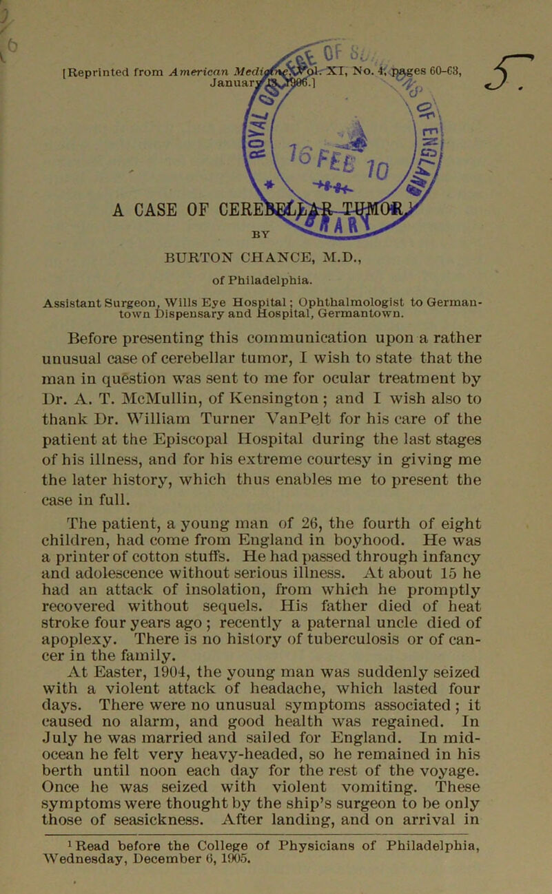 Assistant Surgeon, Wills Eye Hospital; Ophthalmologist to German- town Dispensary and Hospital, Germantown. Before presenting this communication upon a rather unusual case of cerebellar tumor, I wish to state that the man in question was sent to me for ocular treatment by Dr. A. T. McMulliu, of Kensington ; and I wish also to thank Dr. William Turner VanPe.lt for his care of the patient at the Episcopal Hospital during the last stages of his illness, and for his extreme courtesy in giving me the later history, which thus enables me to present the case in full. The patient, a young man of 26, the fourth of eight children, had come from England in boyhood. He was a printer of cotton stuffs. He had passed through infancy and adolescence without serious illness. At about 15 he had an attack of insolation, from which he promptly recovered without sequels. His father died of heat stroke four years ago ; recently a paternal uncle died of apoplexy. There is no history of tuberculosis or of can- cer in the family. At Easter, 1904, the young man was suddenly seized with a violent attack of headache, which lasted four days. There were no unusual symptoms associated ; it caused no alarm, and good health was regained. In July he was married and sailed for England. In mid- ocean he felt very heavy-headed, so he remained in his berth until noon each day for the rest of the voyage. Once he was seized with violent vomiting. These symptoms were thought by the ship’s surgeon to be only those of seasickness. After landing, and on arrival in 1 Read before the College of Physicians of Philadelphia, Wednesday, December 6,1905.