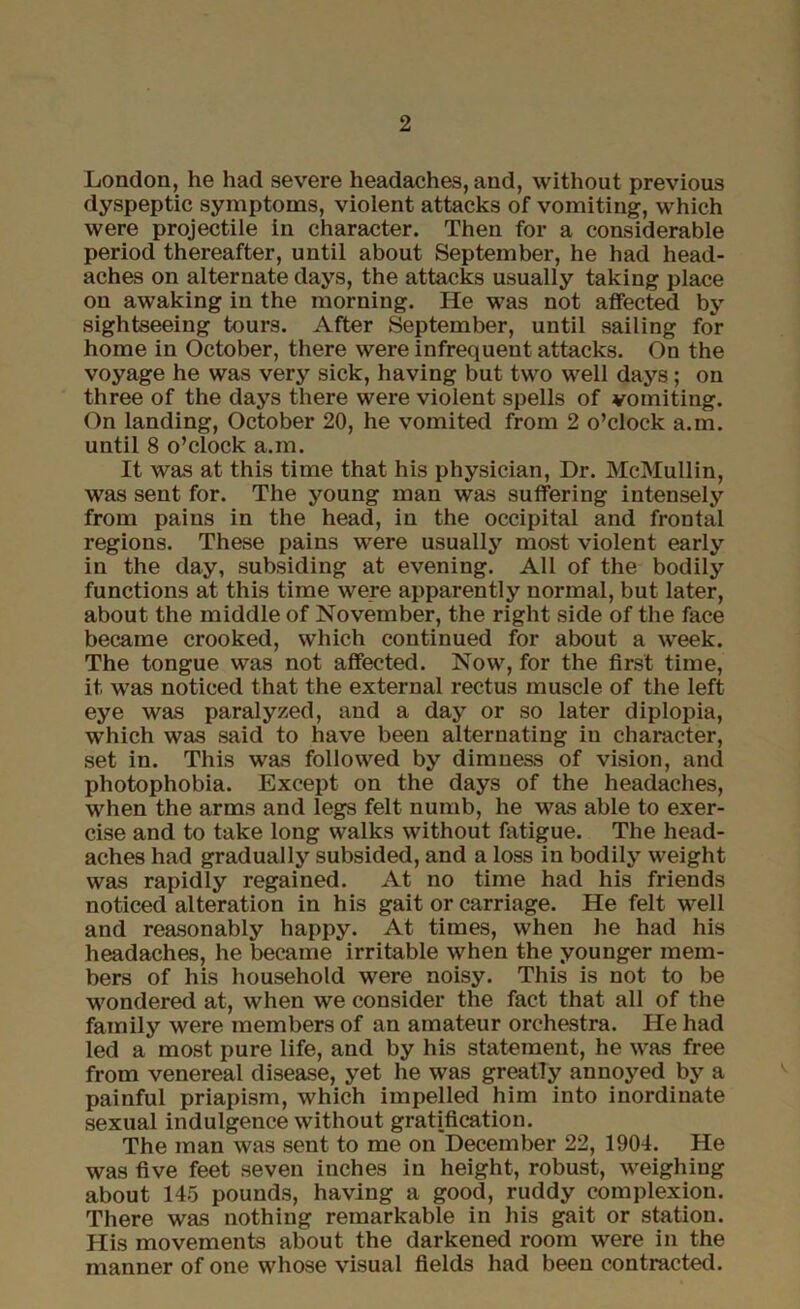 London, he had severe headaches, and, without previous dyspeptic symptoms, violent attacks of vomiting, which were projectile in character. Then for a considerable period thereafter, until about September, he had head- aches on alternate days, the attacks usually taking place on awaking in the morning. He was not affected by sightseeing tours. After September, until sailing foY home in October, there were infrequent attacks. On the voyage he was very sick, having but two well days; on three of the days there were violent spells of vomiting. On landing, October 20, he vomited from 2 o’clock a.m. until 8 o’clock a.m. It was at this time that his physician, Dr. McMullin, was sent for. The young man was suffering intensely from pains in the head, in the occipital and frontal regions. These pains were usually most violent early in the day, subsiding at evening. All of the bodily functions at this time were apparently normal, but later, about the middle of November, the right side of the face became crooked, which continued for about a week. The tongue was not affected. Now, for the first time, it was noticed that the external rectus muscle of the left eye was paralyzed, and a day or so later diplopia, which was said to have been alternating in character, set in. This was followed by dimness of vision, and photophobia. Except on the days of the headaches, when the arms and legs felt numb, he was able to exer- cise and to take long walks without fatigue. The head- aches had gradually subsided, and a loss in bodily weight was rapidly regained. At no time had his friends noticed alteration in his gait or carriage. He felt well and reasonably happy. At times, when he had his headaches, he became irritable when the younger mem- bers of his household were noisy. This is not to be wondered at, when we consider the fact that all of the family were members of an amateur orchestra. He had led a most pure life, and by his statement, he was free from venereal disease, yet he was greatly annoyed by a painful priapism, which impelled him into inordinate sexual indulgence without gratification. The man was sent to me on December 22, 1904. He was five feet seven inches in height, robust, weighing about 145 pounds, having a good, ruddy complexion. There was nothing remarkable in his gait or station. His movements about the darkened room were in the manner of one whose visual fields had been contracted.