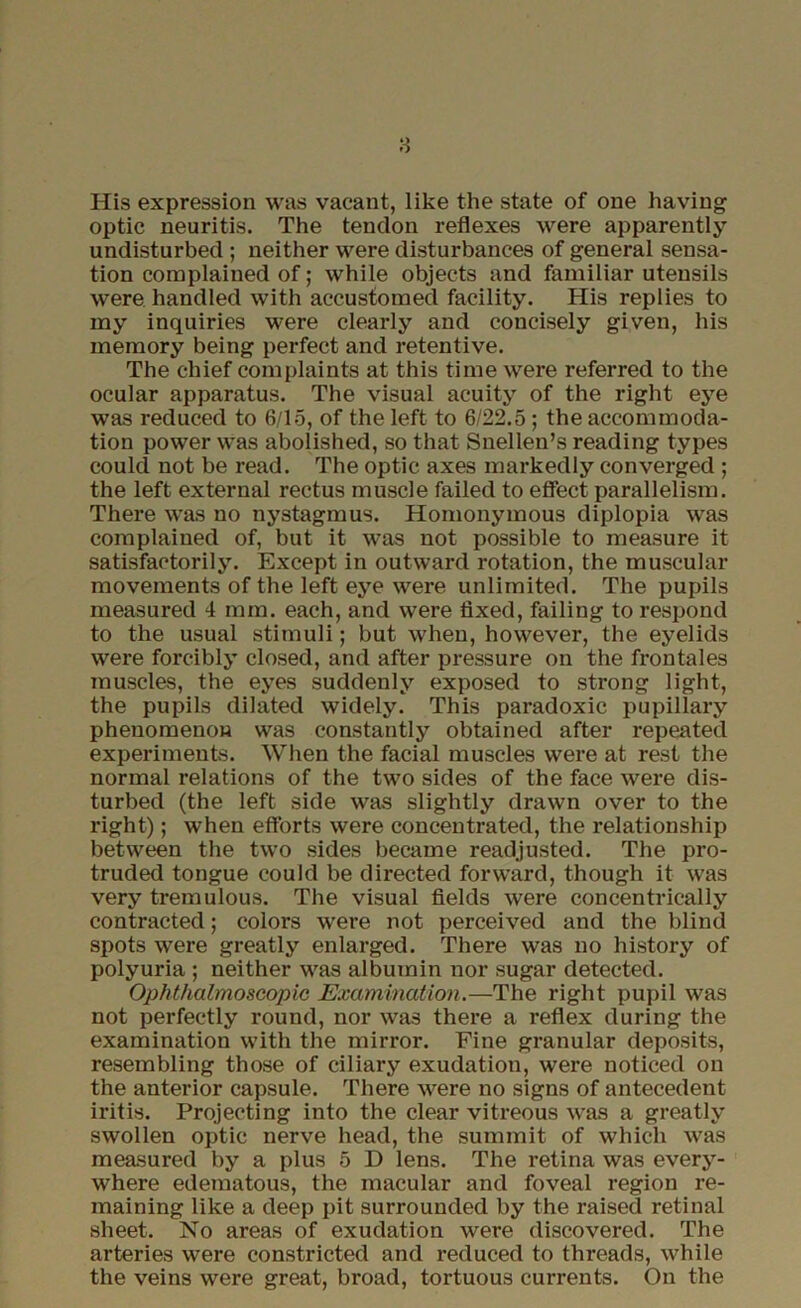 8 His expression was vacant, like the state of one having optic neuritis. The tendon reflexes were apparently undisturbed ; neither were disturbances of general sensa- tion complained of; while objects and familiar utensils were handled with accustomed facility. His replies to my inquiries were clearly and concisely given, his memory being perfect and retentive. The chief complaints at this time were referred to the ocular apparatus. The visual acuity of the right eye was reduced to 6/15, of the left to 6/22.5 ; the accommoda- tion power was abolished, so that Snellen’s reading types coulcl not be read. The optic axes markedly converged ; the left external rectus muscle failed to effect parallelism. There was no nystagmus. Homonymous diplopia was complained of, but it was not possible to measure it satisfactorily. Except in outward rotation, the muscular movements of the left eye were unlimited. The pupils measured 4 mm. each, and were fixed, failing to respond to the usual stimuli; but when, however, the eyelids were forcibly closed, and after pressure on the frontales muscles, the eyes suddenly exposed to strong light, the pupils dilated widely. This paradoxic pupillary phenomenon was constantly obtained after repeated experiments. When the facial muscles were at rest the normal relations of the two sides of the face were dis- turbed (the left side was slightly drawn over to the right); when efforts were concentrated, the relationship between the two sides became readjusted. The pro- truded tongue could be directed forward, though it was very tremulous. The visual fields were concentrically contracted; colors were not perceived and the blind spots were greatly enlarged. There was no history of polyuria ; neither was albumin nor sugar detected. Ophthalmoscopic Examination.—The right pupil was not perfectly round, nor was there a reflex during the examination with the mirror. Fine granular deposits, resembling those of ciliary exudation, were noticed on the anterior capsule. There were no signs of antecedent iritis. Projecting into the clear vitreous was a greatly swollen optic nerve head, the summit of which was measured by a plus 5 D lens. The retina was every- where edematous, the macular and foveal region re- maining like a deep pit surrounded by the raised retinal sheet. No areas of exudation were discovered. The arteries were constricted and reduced to threads, while the veins were great, broad, tortuous currents. On the