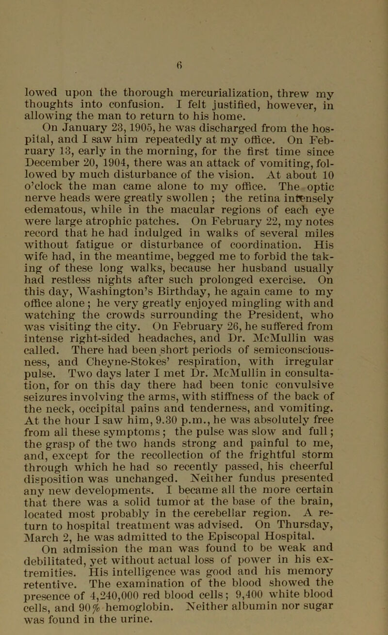 lowed upon the thorough mercurialization, threw my thoughts into confusion. I felt justified, however, in allowing the man to return to his home. On January 23,1905, he was discharged from the hos- pital, and I saw him repeatedly at my office. On Feb- ruary 13, early in the morning, for the first time since December 20, 1904, there was an attack of vomiting, fol- lowed by much disturbance of the vision. At about 10 o’clock the man came alone to my office. The optic nerve heads were greatly swollen ; the retina intensely edematous, while in the macular regions of each eye were large atrophic patches. On February 22, my notes record that he had indulged in walks of several miles without fatigue or disturbance of coordination. His wife had, in the meantime, begged me to forbid the tak- ing of these long walks, because her husband usually had restless nights after such prolonged exercise. On this day, Washington’s Birthday, he again came to my office alone ; he very greatly enjoyed mingling with and watching the crowds surrounding the President, who was visiting the city. On February 26, he suffered from intense right-sided headaches, and Dr. McMullin was called. There had been short periods of semiconscious- ness, and Cheyne-Stokes’ respiration, with irregular pulse. Two days later I met Dr. McMullin in consulta- tion, for on this day there had been tonic convulsive seizures involving the arms, with stiffness of the back of the neck, occipital pains and tenderness, and vomiting. At the hour I saw him, 9.30 p.m., he was absolutely free from all these symptoms; the pulse was slow and full; the grasp of the two hands strong and painful to me, and, except for the recollection of the frightful storm through which he had so recently passed, his cheerful disposition was unchanged. Neither fundus presented any new developments. I became all the more certain that there was a solid tumor at the base of the brain, located most probably in the cerebellar region. A re- turn to hospital treatment was advised. On Thursday, March 2, he was admitted to the Episcopal Hospital. On admission the man was found to be weak and debilitated, yet without actual loss of power in his ex- tremities. His intelligence was good and his memory retentive. The examination of the blood showed the presence of 4,240,000 red blood cells; 9,400 white blood cells, and 90 <Jo hemoglobin. Neither albumin nor sugar was found in the urine.