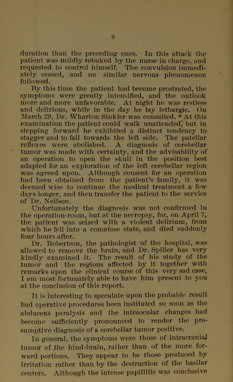 duration than the preceding ones. In this attack the patient was mildly rebuked by the nurse in charge, and requested to control himself. The convulsion immedi- ately ceased, and no similar nervous phenomenon followed. Ry this time the patient had become prostrated, the symptoms were greatly intensified, and the outlook more and more unfavorable. At night he was restless and delirious, while in the day he lay lethargic. On March 29, Dr. Wharton Sinkler was consulted. ^ At this examination the patient could walk unattended, but in stepping forward he exhibited a distinct tendency to stagger and to fall towards the left side. The patellar reflexes were abolished. A diagnosis of cerebellar tumor was made with certainty, and the advisability of an operation to open the skull in the position best adapted for an exploration of the left cerebellar region was agreed upon. Although consent for an operation had been obtained from the patient’s family, it was deemed wise to continue the medical treatment a few days longer, and then transfer the patient to the service of Dr. Neilson. Unfortunately the diagnosis was not confirmed in the operation-room, but at the necropsy, for, on April 7, the patient was seized with a violent delirium, from which he fell into a comatose state, and died suddenly four hours after. Dr. Robertson, the pathologist of the hospital, was allowed to remove the brain, and Dr. Spiller has very kindly examined it. The result of his study of the tumor and the regions affected by it together with remarks upon the clinical course of this very sad case, I am most fortunately able to have him present to you at the conclusion of this report. It is interesting to speculate upon the probable result had operative procedures been instituted so soon as the abducens paralysis and the intraocular changes had become sufficiently pronounced to render the pre- sumptive diagnosis of a cerebellar tumor positive. In general, the symptoms were those of intracranial tumor of jthe hind-brain, rather than of the more for- ward portions. They appear to be those produced by irritation rather than by the destruction of the basilar centers. Although the intense papillitis was conclusive