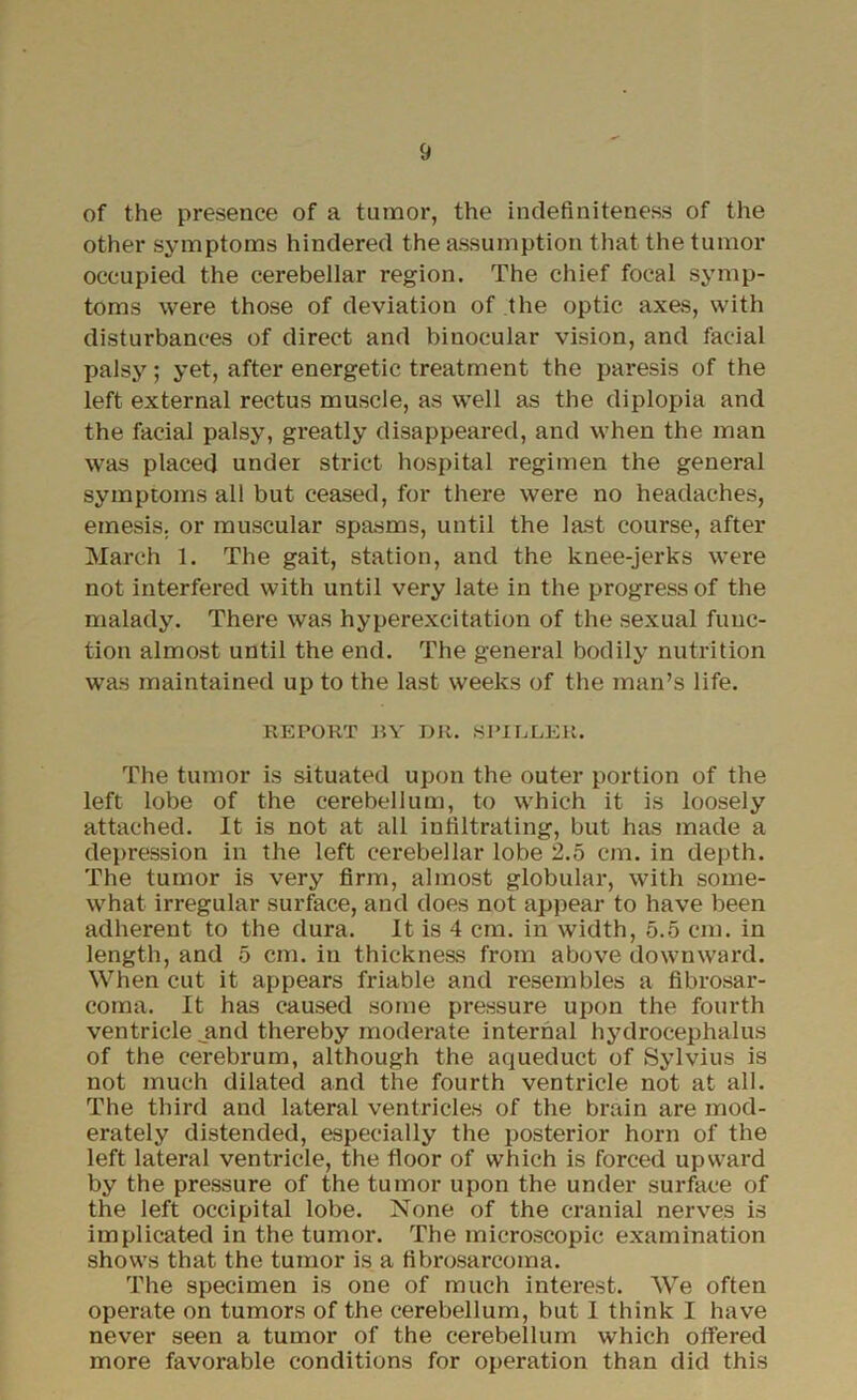 of the presence of a tumor, the indefiniteness of the other symptoms hindered the assumption that the tumor occupied the cerebellar region. The chief focal symp- toms were those of deviation of the optic axes, with disturbances of direct and binocular vision, and facial palsy; yet, after energetic treatment the paresis of the left external rectus muscle, as well as the diplopia and the facial palsy, greatly disappeared, and when the man was placed under strict hospital regimen the general symptoms all but ceased, for there were no headaches, emesis, or muscular spasms, until the last course, after March 1. The gait, station, and the knee-jerks were not interfered with until very late in the progress of the malady. There was hyperexcitation of the sexual func- tion almost until the end. The general bodily nutrition was maintained up to the last weeks of the man’s life. REPORT BY DR. SPIELER. The tumor is situated upon the outer portion of the left lobe of the cerebellum, to which it is loosely attached. It is not at all infiltrating, but has made a depression in the left cerebellar lobe 2.5 cm. in depth. The tumor is very firm, almost globular, with some- what irregular surface, and does not appear to have been adherent to the dura. It is 4 cm. in width, 5.5 cm. in length, and 5 cm. in thickness from above downward. When cut it appears friable and resembles a fibrosar- coma. It has caused some pressure upon the fourth ventricle .and thereby moderate internal hydrocephalus of the cerebrum, although the aqueduct of Sylvius is not much dilated and the fourth ventricle not at all. The third and lateral ventricles of the brain are mod- erately distended, especially the posterior horn of the left lateral ventricle, the floor of which is forced upward by the pressure of the tumor upon the under surface of the left occipital lobe. None of the cranial nerves is implicated in the tumor. The microscopic examination shows that the tumor is a fibrosarcoma. The specimen is one of much interest. We often operate on tumors of the cerebellum, but I think I have never seen a tumor of the cerebellum which offered more favorable conditions for operation than did this