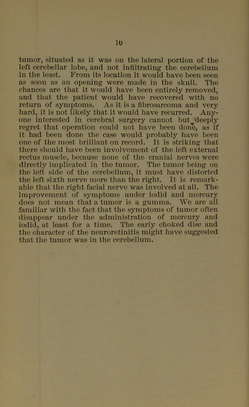 tumor, situated as it was on the lateral portion of the left cerebellar lobe, and not infiltrating the cerebellum in the least. From its location it would have been seen as soon as an opening were made in the skull. The chances are that it would have been entirely removed, and that the patient would have recovered with no return of symptoms. As it is a fibrosarcoma and very hard, it is not likely that it would have recurred. Any- one interested in cerebral surgery cannot but deeply regret that operation could not have been done, as if it had been done the case would px-obably have been one of the most brilliant on record. It is striking that there should have been involvement of the left external rectus muscle, because none of the cranial nerves were directly implicated in the tumor. The tumor being on the left side of the cerebellum, it must have distorted the left sixth nerve more than the right. It is remark- able that the right facial nerve was involved at all. The improvement of symptoms under iodid and mercury does not mean that a tumor is a gumma. We are all familiar with the fact that the symptoms of tumor often disappear under the administration of mercury and iodid, at least for a time. The early choked disc and the character of the neuroretinitis might have suggested that the tumor was in the cerebellum.