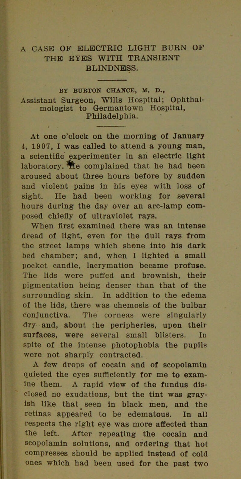 A CASE OF ELECTRIC LIGHT BURN OP THE EYES WITH TRANSIENT BLINDNESS. BY BURTON CHANCE, M. D., Assistant Surgeon, Wills Hospital; Ophthal- mologist to Germantown Hospital, Philadelphia. At one o’clock on the morning of January 4, 1907, I was called to attend a young man, a scientific experimenter in an electric light laboratory. %e complained that he had been aroused about three hours before by sudden and violent pains in his eyes with ioss of sight. He had been working for several hours during the day over an arc-lamp com- posed chiefiy of ultraviolet rays. When first examined there was an intense dread of light, even for the dull rays from the street lamps which shone into his dark bed chamber; and, when I lighted a small pocket candle, lacrymation became profuse. The lids were puffed and brownish, their pigmentation being denser than that of the surrounding skin. In addition to the edema of the lids, there was chemosis of the bulbar conjunctiva. The corneas were singularly dry and, about the peripheries, upon their surfaces, were several small blisters. In spite of the intense photophobia the pupils were not sharply contracted. A few drops of cocain and of scopolamin quieted the eyes sufficiently for me to exam- ine them. A rapid view of the fundus dis- closed no exudations, but the tint was gray- ish like that ^ seen in black men, and the retinas appeared to be edematous. In all respects the right eye was more affected than the left. After repeating the cocain and scopolamin solutions, and ordering that hot compresses should be applied instead of cold ones which had been used for the past two