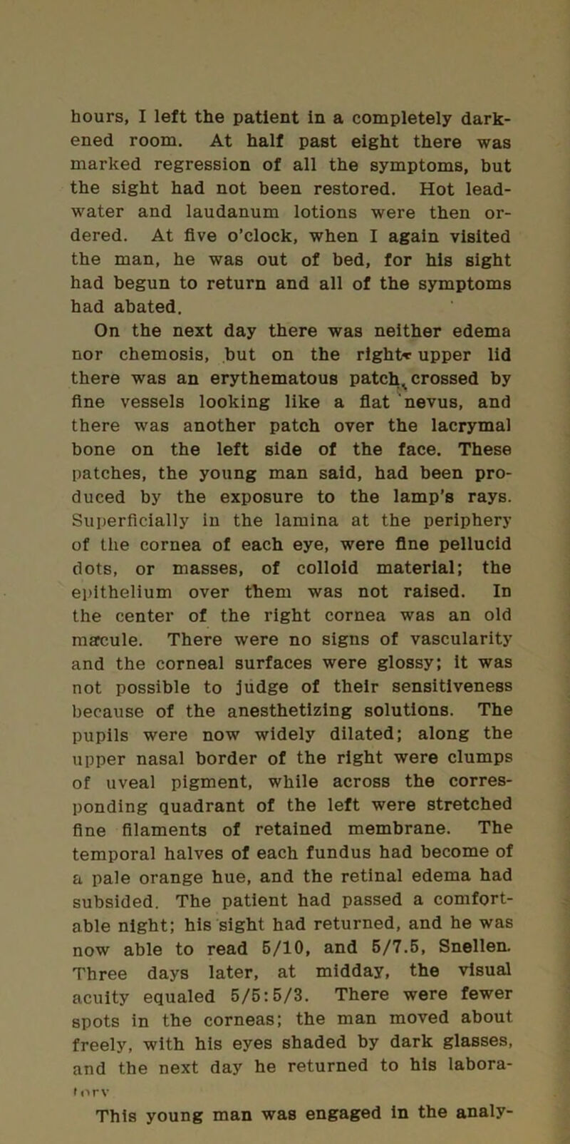 hours, I left the patient In a completely dark- ened room. At half past eight there was marked regression of all the symptoms, but the sight had not been restored. Hot lead- water and laudanum lotions were then or- dered. At five o’clock, when I again visited the man, he was out of bed, for his sight had begun to return and all of the symptoms had abated. On the next day there was neither edema nor chemosis, but on the right-r upper lid there was an erythematous patchy crossed by fine vessels looking like a fiat nevus, and there was another patch over the lacrymal bone on the left side of the face. These patches, the young man said, had been pro- duced by the exposure to the lamp’s rays. Superficially in the lamina at the periphery of the cornea of each eye, were fine pellucid clots, or masses, of colloid material; the epithelium over them was not raised. In the center of the right cornea was an old macule. There were no signs of vascularity and the corneal surfaces were glossy; it was not possible to judge of tbelr sensitiveness because of the anesthetizing solutions. The pupils were now widely dilated; along the upper nasal border of the right were clumps of uveal pigment, while across the corres- ponding quadrant of the left were stretched fine filaments of retained membrane. The temporal halves of each fundus had become of a pale orange hue, and the retinal edema had subsided. The patient had passed a comfort- able night; his sight had returned, and he was now able to read 6/10, and 6/7.5, Snellen. Three days later, at midday, the visual acuity equaled 5/6:5/3. There were fewer spots in the corneas; the man moved about freely, with his eyes shaded by dark glasses, and the next day he returned to his labora- ir>rv This young man was engaged in the analy-