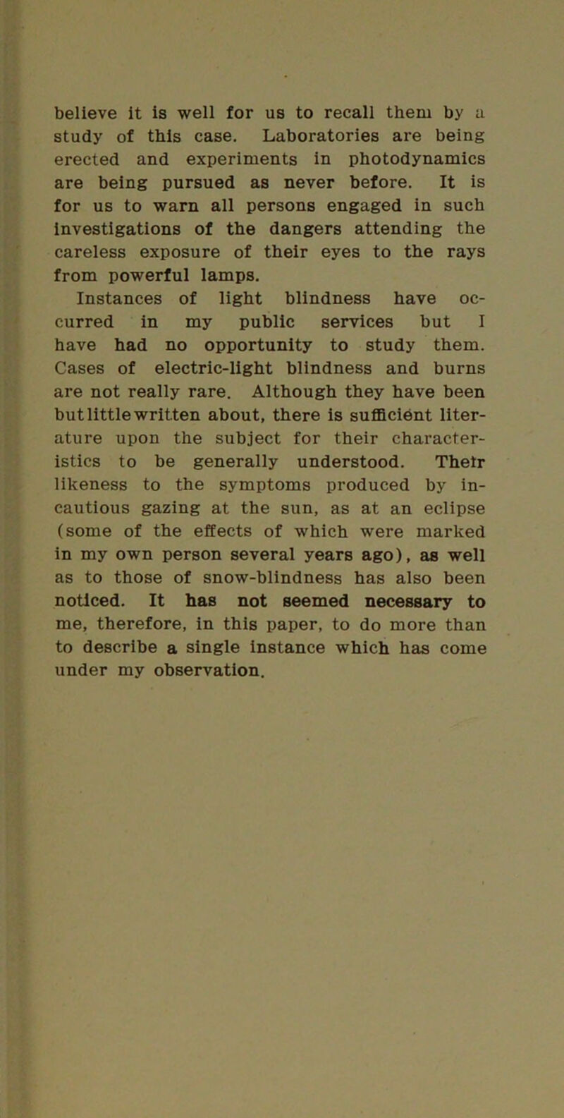 believe it is well for us to recall them by a. study of this case. Laboratories are being erected and experiments in photodynamics are being pursued as never before. It is for us to warn all persons engaged in such investigations of the dangers attending the careless exposure of their eyes to the rays from powerful lamps. Instances of light blindness have oc- curred in my public services but I have had no opportunity to study them. Cases of electric-light blindness and burns are not really rare. Although they have been but little written about, there is sufldcient liter- ature upon the subject for their character- istics to be generally understood. Thetr likeness to the symptoms produced by in- cautious gazing at the sun, as at an eclipse (some of the effects of which were marked in my own person several years ago), as well as to those of snow-blindness has also been noticed. It has not seemed necessary to me, therefore, in this paper, to do more than to describe a single instance which has come under my observation.