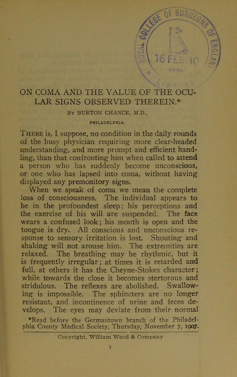 ON COMA AND THE VALUE OF THE OCU- LAR SIGNS OBSERVED THEREIN.* By BURTON CHANCE. M.D., PHILADELPHIA. There is, I suppose, no condition in the daily rounds of the busy physician requiring more clear-headed understanding, and more prompt and efficient hand- ling, than that confronting him when called to attend a person who has suddenly become unconscious, or one who has lapsed into coma, without having displayed any premonitory signs. When we speak of coma we mean the complete loss of consciousness. The individual appears to be in the profoundest sleep; his perceptions and the exercise of his will are suspended. The face wears a confused look; his mouth is open and the tongue is dry. All conscious and unconscious re- sponse to sensory irritation is lost. Shouting and shaking will not arouse him. The extremities are relaxed. The breathing may be rhythmic, but it is frequently irregular; at times it is retarded and full, at others it has the Cheyne-Stokes character; while towards the close it becomes stertorous and stridulous. The reflexes are abolished. Swallow- ing is impossible. The sphincters are no longer resistant, and incontinence of urine and feces de- velops. The eyes may deviate from their normal *Read before the Germantown branch of the Philadel- phia County Medical Society, Thursday, November 7, 1907. Copyright. William Wood & Company