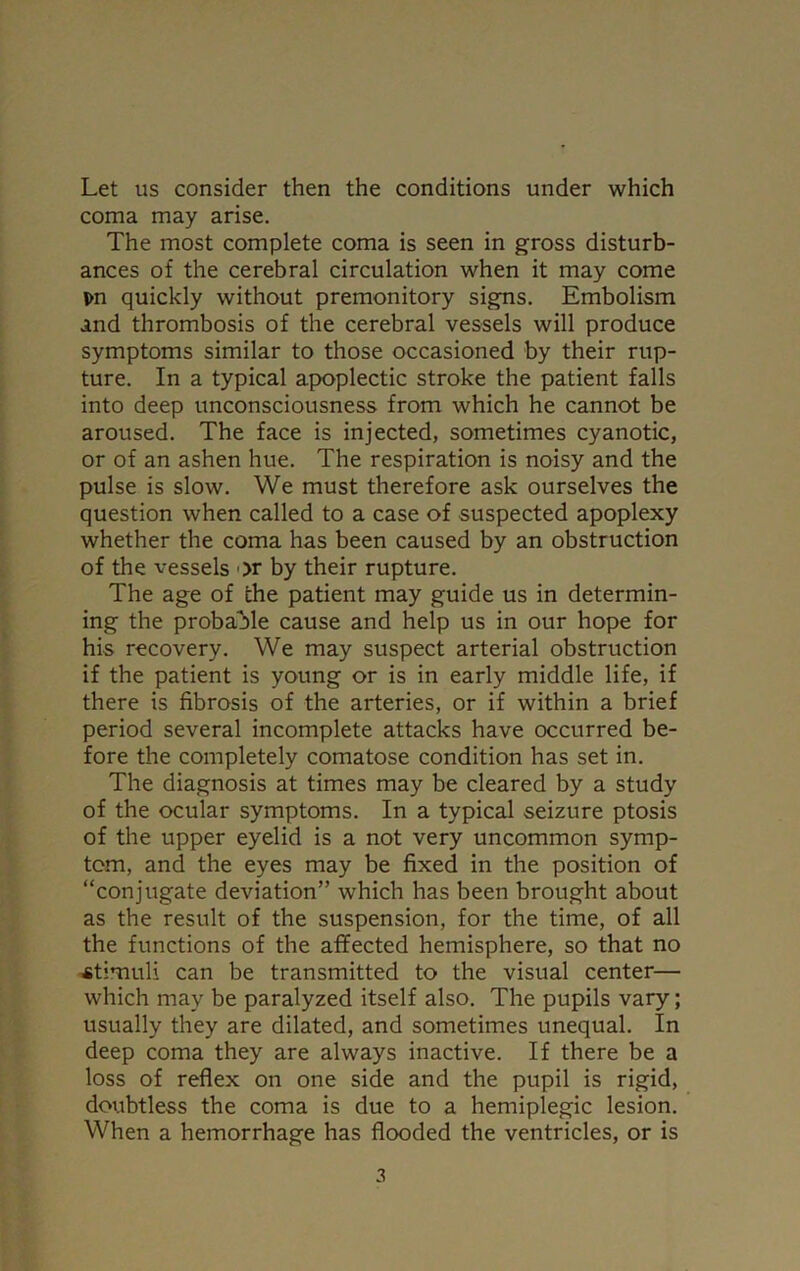 Let us consider then the conditions under which coma may arise. The most complete coma is seen in gross disturb- ances of the cerebral circulation when it may come pn quickly without premonitory signs. Embolism and thrombosis of the cerebral vessels will produce symptoms similar to those occasioned by their rup- ture. In a typical apoplectic stroke the patient falls into deep unconsciousness from which he cannot be aroused. The face is injected, sometimes cyanotic, or of an ashen hue. The respiration is noisy and the pulse is slow. We must therefore ask ourselves the question when called to a case of suspected apoplexy whether the coma has been caused by an obstruction of the vessels or by their rupture. The age of the patient may guide us in determin- ing the probable cause and help us in our hope for his recovery. We may suspect arterial obstruction if the patient is young or is in early middle life, if there is fibrosis of the arteries, or if within a brief period several incomplete attacks have occurred be- fore the completely comatose condition has set in. The diagnosis at times may be cleared by a study of the ocular symptoms. In a typical seizure ptosis of the upper eyelid is a not very uncommon symp- tom, and the eyes may be fixed in the position of “conjugate deviation” which has been brought about as the result of the suspension, for the time, of all the functions of the affected hemisphere, so that no stimuli can be transmitted to the visual center— which may be paralyzed itself also. The pupils vary; usually they are dilated, and sometimes unequal. In deep coma they are always inactive. If there be a loss of reflex on one side and the pupil is rigid, doubtless the coma is due to a hemiplegic lesion. When a hemorrhage has flooded the ventricles, or is