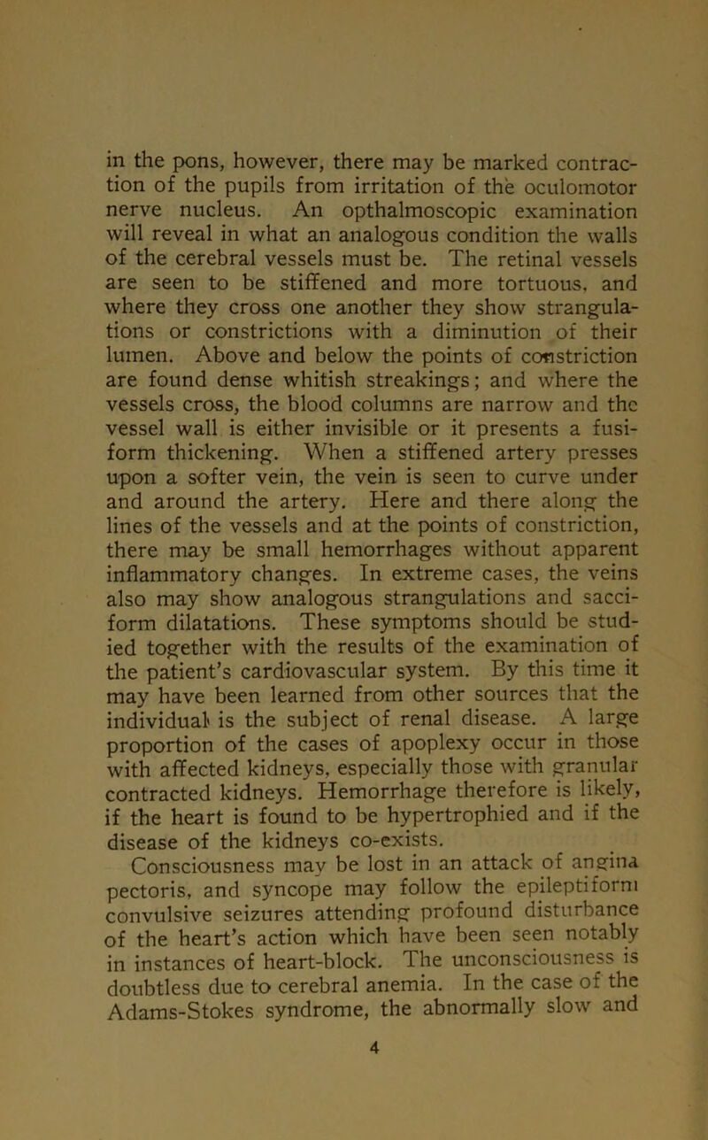 in the pons, however, there may be marked contrac- tion of the pupils from irritation of the oculomotor nerve nucleus. An opthalmoscopic examination will reveal in what an analogous condition the walls of the cerebral vessels must be. The retinal vessels are seen to be stiffened and more tortuous, and where they cross one another they show strangula- tions or constrictions with a diminution of their lumen. Above and below the points of constriction are found dense whitish streakings; and where the vessels cross, the blood columns are narrow and the vessel wall is either invisible or it presents a fusi- form thickening. When a stiffened artery presses upon a softer vein, the vein is seen to curve under and around the artery. Here and there along the lines of the vessels and at the points of constriction, there may be small hemorrhages without apparent inflammatory changes. In extreme cases, the veins also may show analogous strangulations and sacci- form dilatations. These symptoms should be stud- ied together with the results of the examination of the patient’s cardiovascular system. By this time it may have been learned from other sources that the individual is the subject of renal disease. A large proportion of the cases of apoplexy occur in those with affected kidneys, especially those with granular contracted kidneys. Hemorrhage therefore is likely, if the heart is found to be hypertrophied and if the disease of the kidneys co-exists. Consciousness may be lost in an attack of angina pectoris, and syncope may follow the epileptiform convulsive seizures attending profound disturbance of the heart’s action which have been seen notably in instances of heart-block. The unconsciousness is doubtless due to cerebral anemia. In the case of the Adams-Stokes syndrome, the abnormally slow and