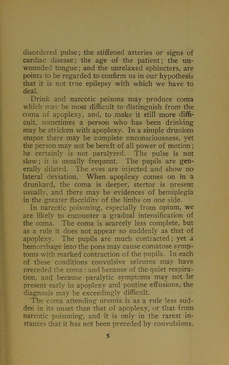 disordered pulse; the stiffened arteries or signs of cardiac disease; the age of the patient; the un- wounded tongue; and the unrelaxed sphincters, are points to be regarded to confirm us in our hypothesis that it is not true epilepsy with which we have to deal. Drink and narcotic poisons may produce coma which may be most difficult to distinguish from the coma of apoplexy, and, to make it still more diffi- cult, sometimes a person who has been drinking may be stricken with apoplexy. In a simple drunken stupor there may be complete unconsciousness, yet the person may not be bereft of all power of motion; he certainly is not paralyzed. The pulse is not slow; it is usually frequent. The pupils are gen- erally dilated. The eyes are injected and show no lateral deviation. When apoplexy comes on in a drunkard, the coma is deeper, stertor is present usually, and there may be evidences of hemiplegia in the greater flacciditv of the limbs on one side. In narcotic poisoning, especially from opium, we are likely to encounter a gradual intensification of the coma. The coma is scarcely less complete, but as a rule it does not appear so suddenly as that of apoplexy. The pupils are much contracted; yet a hemorrhage into the pons may cause comatose symp- toms with marked contraction of the pupils. In each of these conditions convulsive seizures may have preceded the coma : and because of the quiet respira- tion, and because paralytic symptoms may not be present early in apoplexy and pontine effusions, the diagnosis may be exceedingly difficult. The coma attending uremia is as a rule less sud- den in its onset than that of apoplexy, or that from narcotic poisoning, and it is only in the rarest in- stances that it has not been preceded by convulsions.