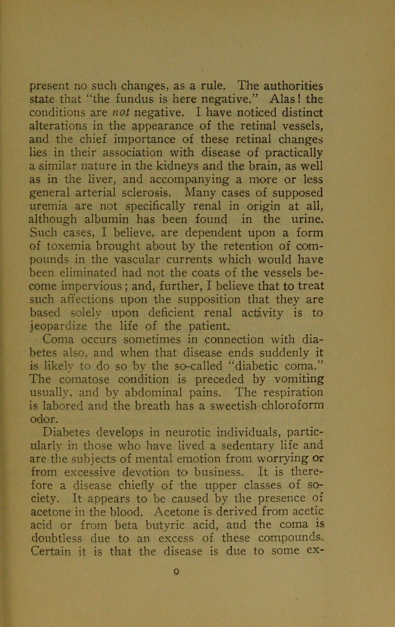 state that “the fundus is here negative.” Alas! the conditions are not negative. I have noticed distinct alterations in the appearance of the retinal vessels, and the chief importance of these retinal changes lies in their association with disease of practically a similar nature in the kidneys and the brain, as well as in the liver, and accompanying a more or less general arterial sclerosis. Many cases of supposed uremia are not specifically renal in origin at all, although albumin has been found in the urine. Such cases, I believe, are dependent upon a form of toxemia brought about by the retention of com- pounds in the vascular currents which would have been eliminated had not the coats of the vessels be- come impervious; and, further, I believe that to treat such affections upon the supposition that they are based solely upon deficient renal activity is to jeopardize the life of the patient. Coma occurs sometimes in connection with dia- betes also, and when that disease ends suddenly it is likely to do so by the so-called “diabetic coma.” The comatose condition is preceded by vomiting usually, and by abdominal pains. The respiration is labored and the breath has a sweetish chloroform odor. Diabetes develops in neurotic individuals, partic- ularly in those who have lived a sedentary life and are the subjects of mental emotion from worrying or from excessive devotion to business. It is there- fore a disease chiefly of the upper classes of so- ciety. It appears to be caused by the presence of acetone in the blood. Acetone is derived from acetic acid or from beta butyric acid, and the coma is doubtless due to an excess of these compounds. Certain it is that the disease is due to some ex- o