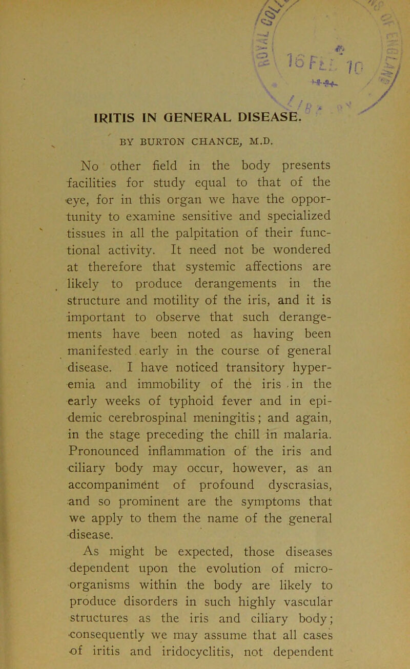 ' if •*' • i , ’ r~ • ^ 1° Ft-. 'in IRITIS IN GENERAL DISEASE. BY BURTON CHANCE, M.D. No other field in the body presents facilities for study equal to that of the ■eye, for in this organ we have the oppor- tunity to examine sensitive and specialized tissues in all the palpitation of their func- tional activity. It need not be wondered at therefore that systemic affections are likely to produce derangements in the structure and motility of the iris, and it is important to observe that such derange- ments have been noted as having been manifested early in the course of general disease. I have noticed transitory hyper- emia and immobility of the iris . in the early weeks of typhoid fever and in epi- demic cerebrospinal meningitis; and again, in the stage preceding the chill in malaria. Pronounced inflammation of the iris and ciliary body may occur, however, as an accompaniment of profound dyscrasias, and so prominent are the symptoms that we apply to them the name of the general •disease. As might be expected, those diseases dependent upon the evolution of micro- organisms within the body are likely to produce disorders in such highly vascular structures as the iris and ciliary body; •consequently we may assume that all cases of iritis and iridocyclitis, not dependent