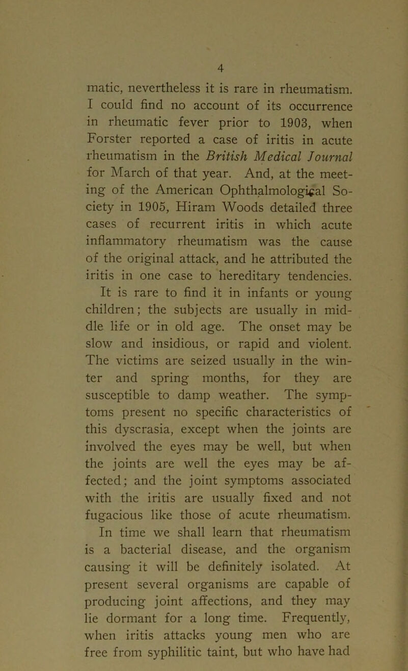 matic, nevertheless it is rare in rheumatism. I could find no account of its occurrence in rheumatic fever prior to 1903, when Forster reported a case of iritis in acute rheumatism in the British Medical Journal for March of that year. And, at the meet- ing of the American Ophthalmologi^al So- ciety in 1905, Hiram Woods detailed three cases of recurrent iritis in which acute inflammatory rheumatism was the cause of the original attack, and he attributed the iritis in one case to hereditary tendencies. It is rare to find it in infants or young children; the subjects are usually in mid- dle life or in old age. The onset may be slow and insidious, or rapid and violent. The victims are seized usually in the win- ter and spring months, for they are susceptible to damp weather. The symp- toms present no specific characteristics of this dyscrasia, except when the joints are involved the eyes may be well, but when the joints are well the eyes may be af- fected; and the joint symptoms associated with the iritis are usually fixed and not fugacious like those of acute rheumatism. In time we shall learn that rheumatism is a bacterial disease, and the organism causing it will be definitely isolated. At present several organisms are capable of producing joint affections, and they may lie dormant for a long time. Frequently, when iritis attacks young men who are free from syphilitic taint, but who have had