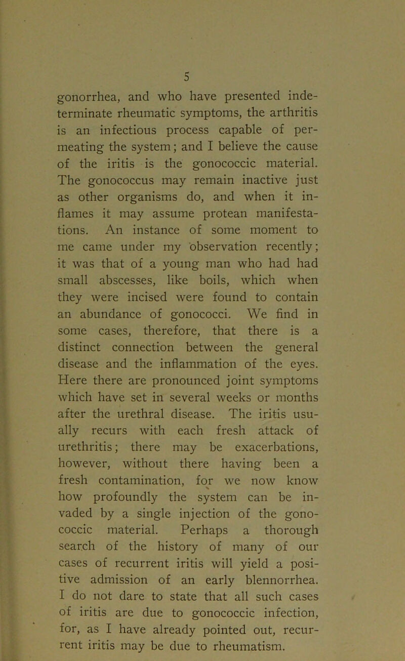 gonorrhea, and who have presented inde- terminate rheumatic symptoms, the arthritis is an infectious process capable of per- meating the system; and I believe the cause of the iritis is the gonococcic material. The gonococcus may remain inactive just as other organisms do, and when it in- flames it may assume protean manifesta- tions. An instance of some moment to me came under my observation recently; it was that of a young man who had had small abscesses, like boils, which when they were incised were found to contain an abundance of gonococci. We find in some cases, therefore, that there is a distinct connection between the general disease and the inflammation of the eyes. Here there are pronounced joint symptoms which have set in several weeks or months after the urethral disease. The iritis usu- ally recurs with each fresh attack of urethritis; there may be exacerbations, however, without there having been a fresh contamination, for we now know how profoundly the system can be in- vaded by a single injection of the gono- coccic material. Perhaps a thorough search of the history of many of our cases of recurrent iritis will yield a posi- tive admission of an early blennorrhea. I do not dare to state that all such cases of iritis are due to gonococcic infection, for, as I have already pointed out, recur- rent iritis may be due to rheumatism.